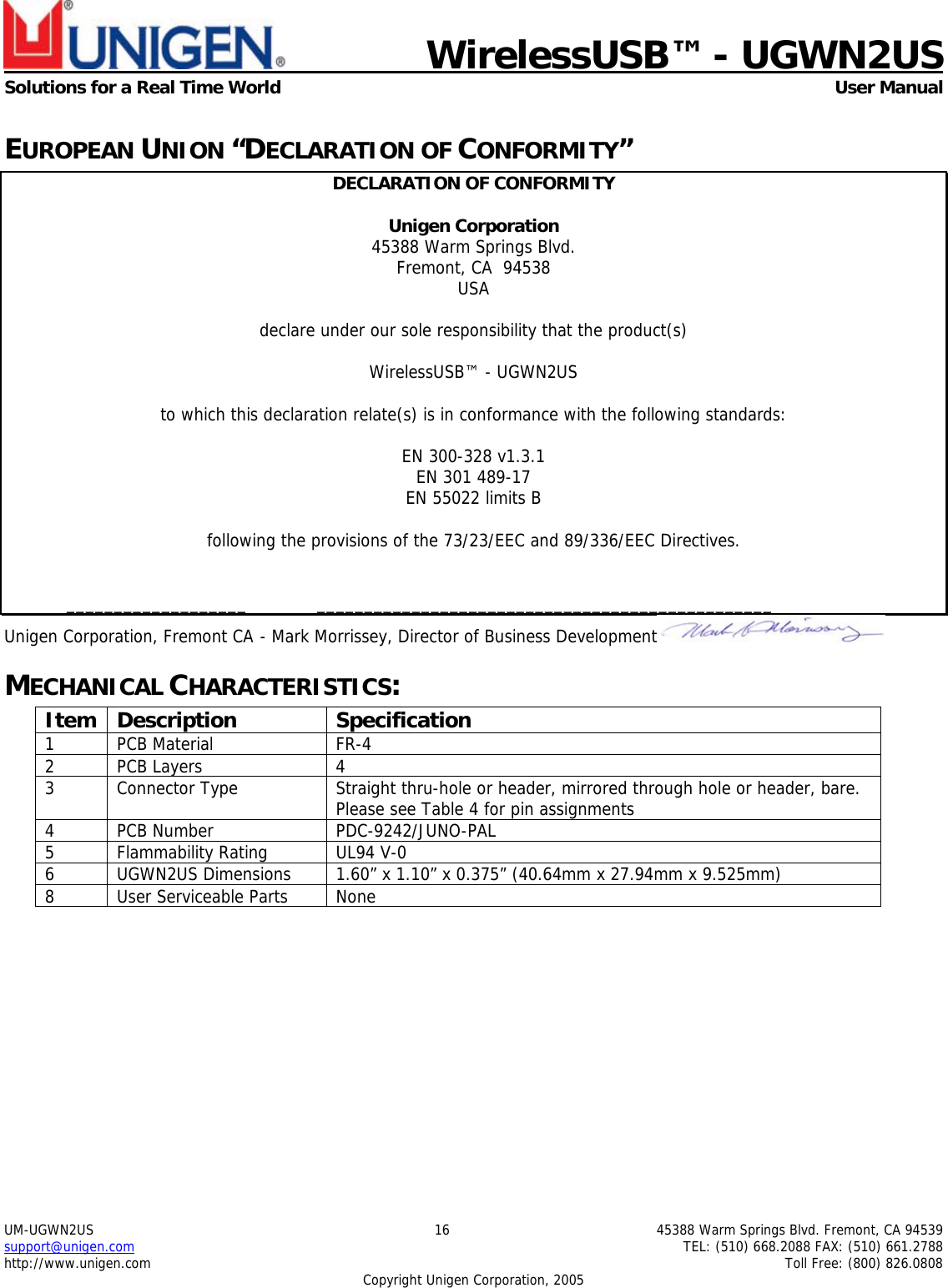    WirelessUSB&trade; - UGWN2US  Solutions for a Real Time World   User Manual UM-UGWN2US  16  45388 Warm Springs Blvd. Fremont, CA 94539 support@unigen.com    TEL: (510) 668.2088 FAX: (510) 661.2788 http://www.unigen.com    Toll Free: (800) 826.0808 Copyright Unigen Corporation, 2005 EUROPEAN UNION &ldquo;DECLARATION OF CONFORMITY&rdquo; DECLARATION OF CONFORMITY  Unigen Corporation  45388 Warm Springs Blvd. Fremont, CA  94538 USA  declare under our sole responsibility that the product(s)  WirelessUSB&trade; - UGWN2US  to which this declaration relate(s) is in conformance with the following standards:  EN 300-328 v1.3.1 EN 301 489-17 EN 55022 limits B  following the provisions of the 73/23/EEC and 89/336/EEC Directives.    ___________________  ________________________________________________ Unigen Corporation, Fremont CA  - Mark Morrissey, Director of Business Development  MECHANICAL CHARACTERISTICS: Item Description  Specification 1 PCB Material  FR-4 2 PCB Layers  4 3  Connector Type  Straight thru-hole or header, mirrored through hole or header, bare.  Please see Table 4 for pin assignments 4 PCB Number  PDC-9242/JUNO-PAL 5 Flammability Rating  UL94 V-0 6  UGWN2US Dimensions  1.60&rdquo; x 1.10&rdquo; x 0.375&rdquo; (40.64mm x 27.94mm x 9.525mm) 8  User Serviceable Parts  None  