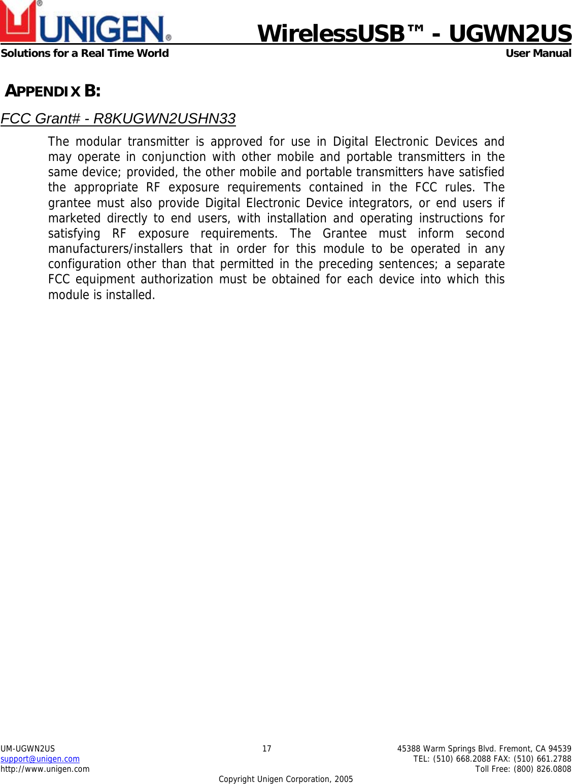    WirelessUSB&trade; - UGWN2US  Solutions for a Real Time World   User Manual UM-UGWN2US  17  45388 Warm Springs Blvd. Fremont, CA 94539 support@unigen.com    TEL: (510) 668.2088 FAX: (510) 661.2788 http://www.unigen.com    Toll Free: (800) 826.0808 Copyright Unigen Corporation, 2005  APPENDIX B: FCC Grant# - R8KUGWN2USHN33 The modular transmitter is approved for use in Digital Electronic Devices and may operate in conjunction with other mobile and portable transmitters in the same device; provided, the other mobile and portable transmitters have satisfied the appropriate RF exposure requirements contained in the FCC rules. The grantee must also provide Digital Electronic Device integrators, or end users if marketed directly to end users, with installation and operating instructions for satisfying RF exposure requirements. The Grantee must inform second manufacturers/installers that in order for this module to be operated in any configuration other than that permitted in the preceding sentences; a separate FCC equipment authorization must be obtained for each device into which this module is installed.   