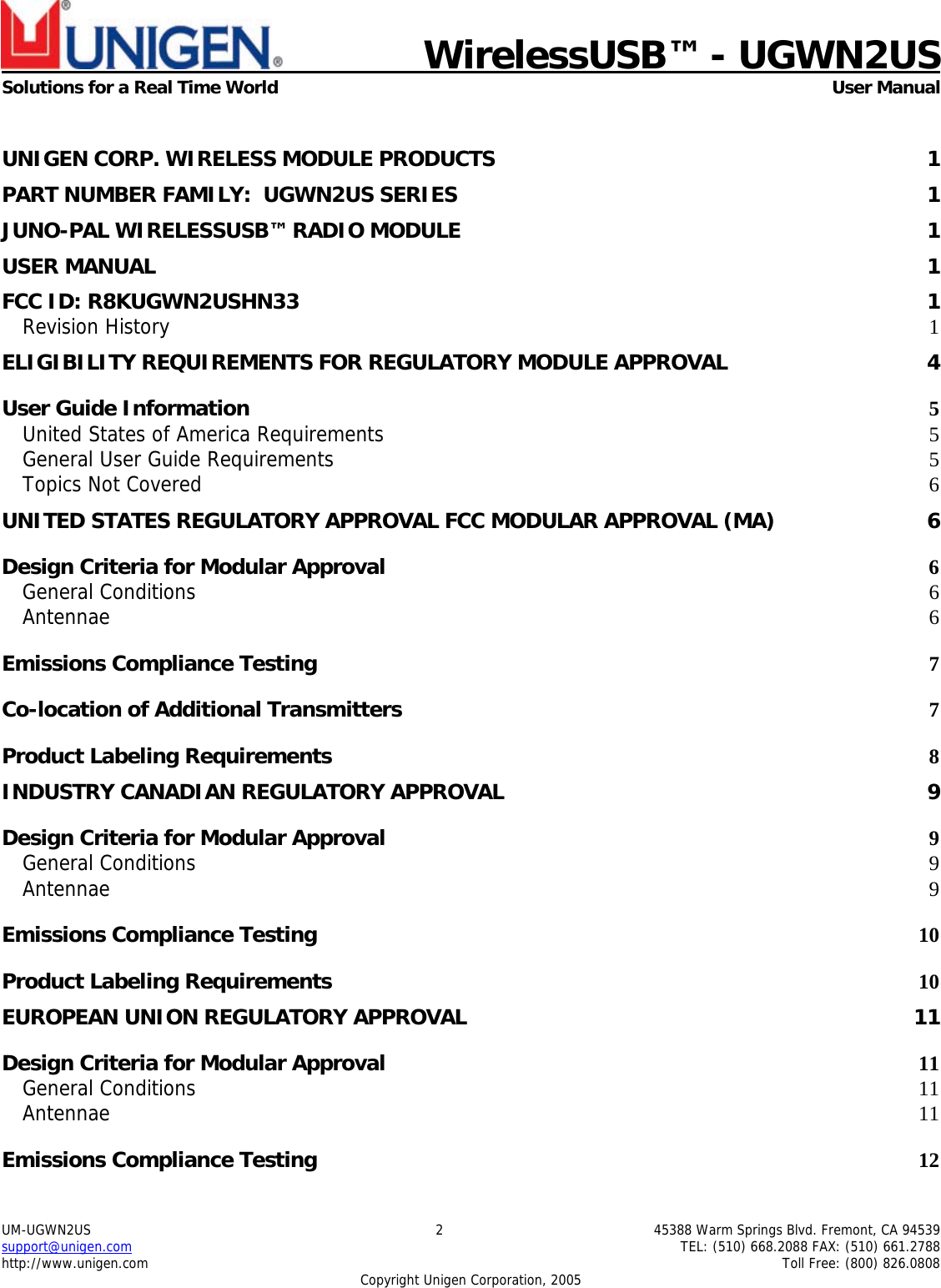    WirelessUSB&trade; - UGWN2US  Solutions for a Real Time World   User Manual UM-UGWN2US  2  45388 Warm Springs Blvd. Fremont, CA 94539 support@unigen.com    TEL: (510) 668.2088 FAX: (510) 661.2788 http://www.unigen.com    Toll Free: (800) 826.0808 Copyright Unigen Corporation, 2005  UNIGEN CORP. WIRELESS MODULE PRODUCTS  1 PART NUMBER FAMILY:  UGWN2US SERIES  1 JUNO-PAL WIRELESSUSB&trade; RADIO MODULE  1 USER MANUAL  1 FCC ID: R8KUGWN2USHN33  1 Revision History  1 ELIGIBILITY REQUIREMENTS FOR REGULATORY MODULE APPROVAL  4 User Guide Information  5 United States of America Requirements 5 General User Guide Requirements 5 Topics Not Covered  6 UNITED STATES REGULATORY APPROVAL FCC MODULAR APPROVAL (MA)  6 Design Criteria for Modular Approval 6 General Conditions  6 Antennae  6 Emissions Compliance Testing 7 Co-location of Additional Transmitters 7 Product Labeling Requirements 8 INDUSTRY CANADIAN REGULATORY APPROVAL  9 Design Criteria for Modular Approval 9 General Conditions  9 Antennae  9 Emissions Compliance Testing 10 Product Labeling Requirements 10 EUROPEAN UNION REGULATORY APPROVAL  11 Design Criteria for Modular Approval 11 General Conditions  11 Antennae  11 Emissions Compliance Testing 12 