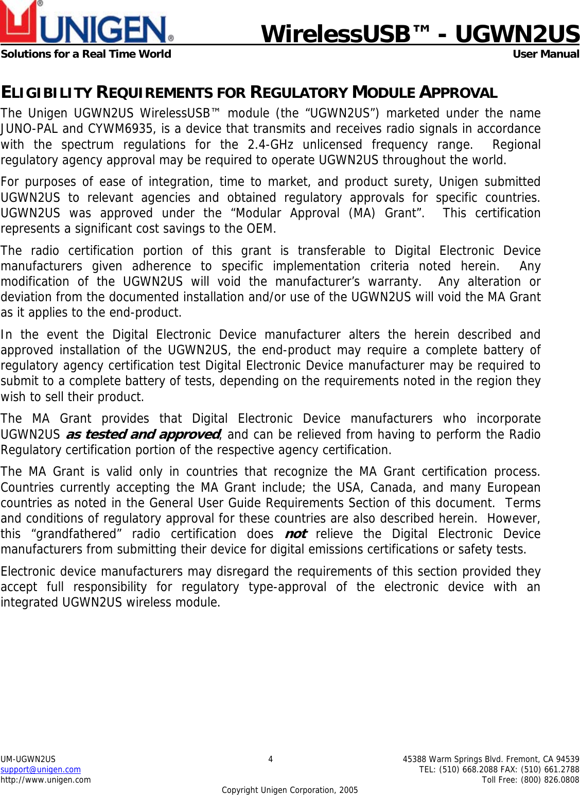    WirelessUSB&trade; - UGWN2US  Solutions for a Real Time World   User Manual UM-UGWN2US  4  45388 Warm Springs Blvd. Fremont, CA 94539 support@unigen.com    TEL: (510) 668.2088 FAX: (510) 661.2788 http://www.unigen.com    Toll Free: (800) 826.0808 Copyright Unigen Corporation, 2005 ELIGIBILITY REQUIREMENTS FOR REGULATORY MODULE APPROVAL The Unigen UGWN2US WirelessUSB&trade; module (the &ldquo;UGWN2US&rdquo;) marketed under the name JUNO-PAL and CYWM6935, is a device that transmits and receives radio signals in accordance with the spectrum regulations for the 2.4-GHz unlicensed frequency range.  Regional regulatory agency approval may be required to operate UGWN2US throughout the world. For purposes of ease of integration, time to market, and product surety, Unigen submitted UGWN2US to relevant agencies and obtained regulatory approvals for specific countries.  UGWN2US was approved under the &ldquo;Modular Approval (MA) Grant&rdquo;.  This certification represents a significant cost savings to the OEM.   The radio certification portion of this grant is transferable to Digital Electronic Device manufacturers given adherence to specific implementation criteria noted herein.  Any modification of the UGWN2US will void the manufacturer&rsquo;s warranty.  Any alteration or deviation from the documented installation and/or use of the UGWN2US will void the MA Grant as it applies to the end-product. In the event the Digital Electronic Device manufacturer alters the herein described and approved installation of the UGWN2US, the end-product may require a complete battery of regulatory agency certification test Digital Electronic Device manufacturer may be required to submit to a complete battery of tests, depending on the requirements noted in the region they wish to sell their product. The MA Grant provides that Digital Electronic Device manufacturers who incorporate UGWN2US as tested and approved, and can be relieved from having to perform the Radio Regulatory certification portion of the respective agency certification.   The MA Grant is valid only in countries that recognize the MA Grant certification process.  Countries currently accepting the MA Grant include; the USA, Canada, and many European countries as noted in the General User Guide Requirements Section of this document.  Terms and conditions of regulatory approval for these countries are also described herein.  However, this &ldquo;grandfathered&rdquo; radio certification does not relieve the Digital Electronic Device manufacturers from submitting their device for digital emissions certifications or safety tests. Electronic device manufacturers may disregard the requirements of this section provided they accept full responsibility for regulatory type-approval of the electronic device with an integrated UGWN2US wireless module. 