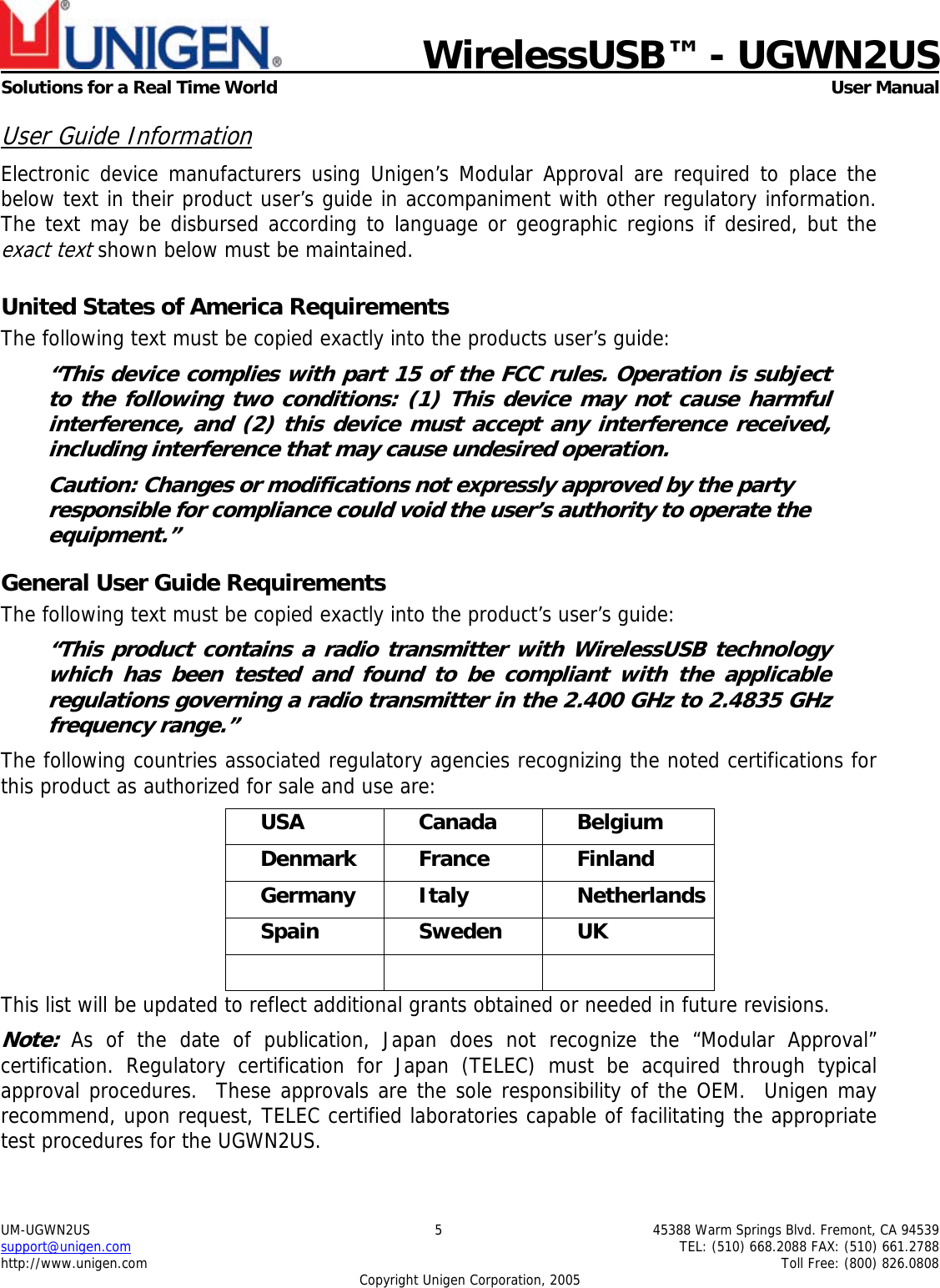    WirelessUSB&trade; - UGWN2US  Solutions for a Real Time World   User Manual UM-UGWN2US  5  45388 Warm Springs Blvd. Fremont, CA 94539 support@unigen.com    TEL: (510) 668.2088 FAX: (510) 661.2788 http://www.unigen.com    Toll Free: (800) 826.0808 Copyright Unigen Corporation, 2005 User Guide Information Electronic device manufacturers using Unigen&rsquo;s Modular Approval are required to place the below text in their product user&rsquo;s guide in accompaniment with other regulatory information. The text may be disbursed according to language or geographic regions if desired, but the exact text shown below must be maintained.  United States of America Requirements The following text must be copied exactly into the products user&rsquo;s guide: &ldquo;This device complies with part 15 of the FCC rules. Operation is subject to the following two conditions: (1) This device may not cause harmful interference, and (2) this device must accept any interference received, including interference that may cause undesired operation. Caution: Changes or modifications not expressly approved by the party responsible for compliance could void the user&rsquo;s authority to operate the equipment.&rdquo; General User Guide Requirements The following text must be copied exactly into the product&rsquo;s user&rsquo;s guide: &ldquo;This product contains a radio transmitter with WirelessUSB technology which has been tested and found to be compliant with the applicable regulations governing a radio transmitter in the 2.400 GHz to 2.4835 GHz frequency range.&rdquo; The following countries associated regulatory agencies recognizing the noted certifications for this product as authorized for sale and use are: USA Canada Belgium Denmark France  Finland Germany Italy  Netherlands Spain Sweden UK    This list will be updated to reflect additional grants obtained or needed in future revisions. Note: As of the date of publication, Japan does not recognize the &ldquo;Modular Approval&rdquo; certification. Regulatory certification for Japan (TELEC) must be acquired through typical approval procedures.  These approvals are the sole responsibility of the OEM.  Unigen may recommend, upon request, TELEC certified laboratories capable of facilitating the appropriate test procedures for the UGWN2US. 