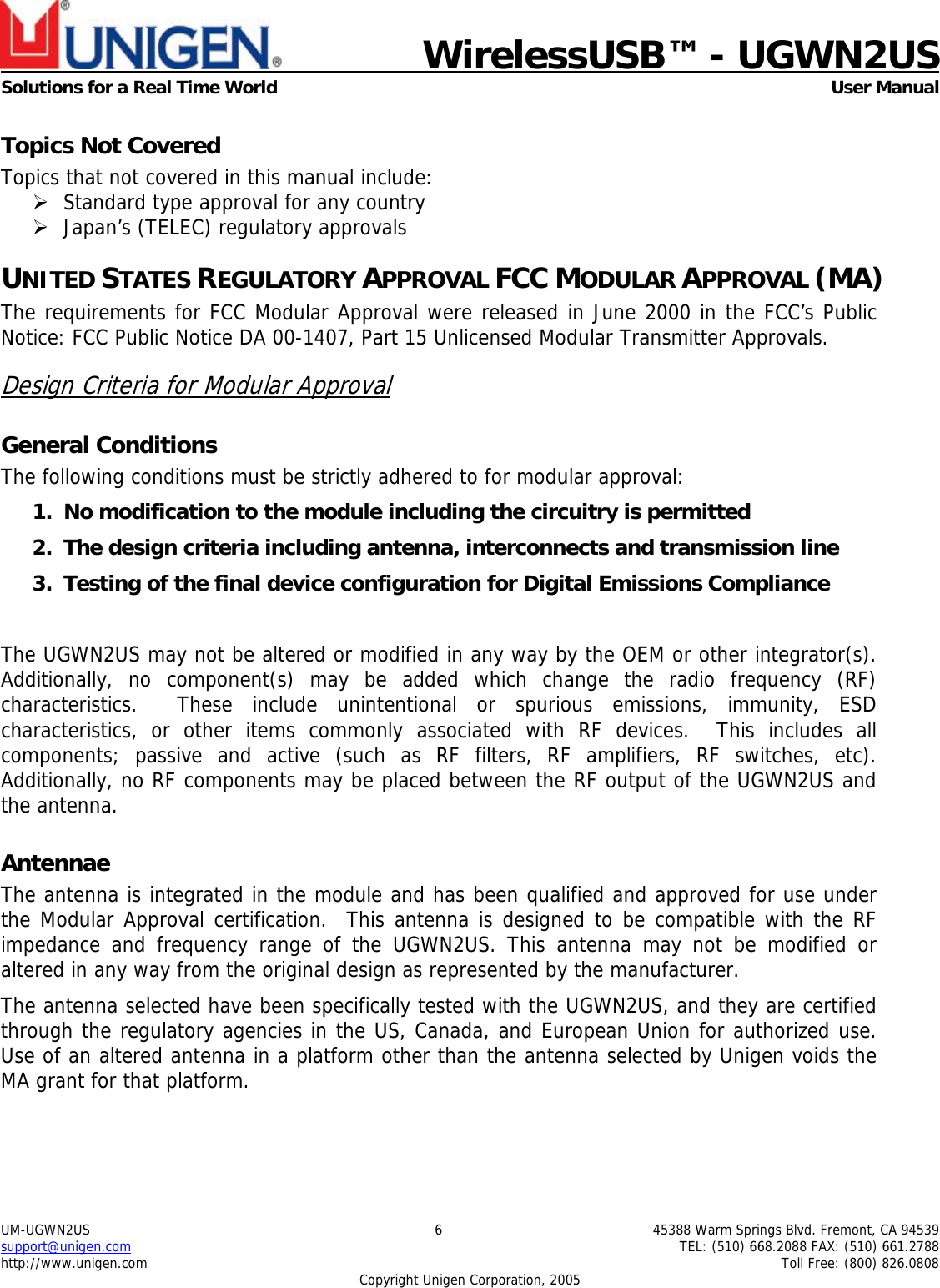    WirelessUSB&trade; - UGWN2US  Solutions for a Real Time World   User Manual UM-UGWN2US  6  45388 Warm Springs Blvd. Fremont, CA 94539 support@unigen.com    TEL: (510) 668.2088 FAX: (510) 661.2788 http://www.unigen.com    Toll Free: (800) 826.0808 Copyright Unigen Corporation, 2005 Topics Not Covered Topics that not covered in this manual include: &frac34; Standard type approval for any country &frac34; Japan&rsquo;s (TELEC) regulatory approvals UNITED STATES REGULATORY APPROVAL FCC MODULAR APPROVAL (MA) The requirements for FCC Modular Approval were released in June 2000 in the FCC&rsquo;s Public Notice: FCC Public Notice DA 00-1407, Part 15 Unlicensed Modular Transmitter Approvals. Design Criteria for Modular Approval General Conditions The following conditions must be strictly adhered to for modular approval: 1. No modification to the module including the circuitry is permitted 2. The design criteria including antenna, interconnects and transmission line  3. Testing of the final device configuration for Digital Emissions Compliance  The UGWN2US may not be altered or modified in any way by the OEM or other integrator(s).  Additionally, no component(s) may be added which change the radio frequency (RF) characteristics.  These include unintentional or spurious emissions, immunity, ESD characteristics, or other items commonly associated with RF devices.  This includes all components; passive and active (such as RF filters, RF amplifiers, RF switches, etc).  Additionally, no RF components may be placed between the RF output of the UGWN2US and the antenna. Antennae The antenna is integrated in the module and has been qualified and approved for use under the Modular Approval certification.  This antenna is designed to be compatible with the RF impedance and frequency range of the UGWN2US. This antenna may not be modified or altered in any way from the original design as represented by the manufacturer.   The antenna selected have been specifically tested with the UGWN2US, and they are certified through the regulatory agencies in the US, Canada, and European Union for authorized use. Use of an altered antenna in a platform other than the antenna selected by Unigen voids the MA grant for that platform. 