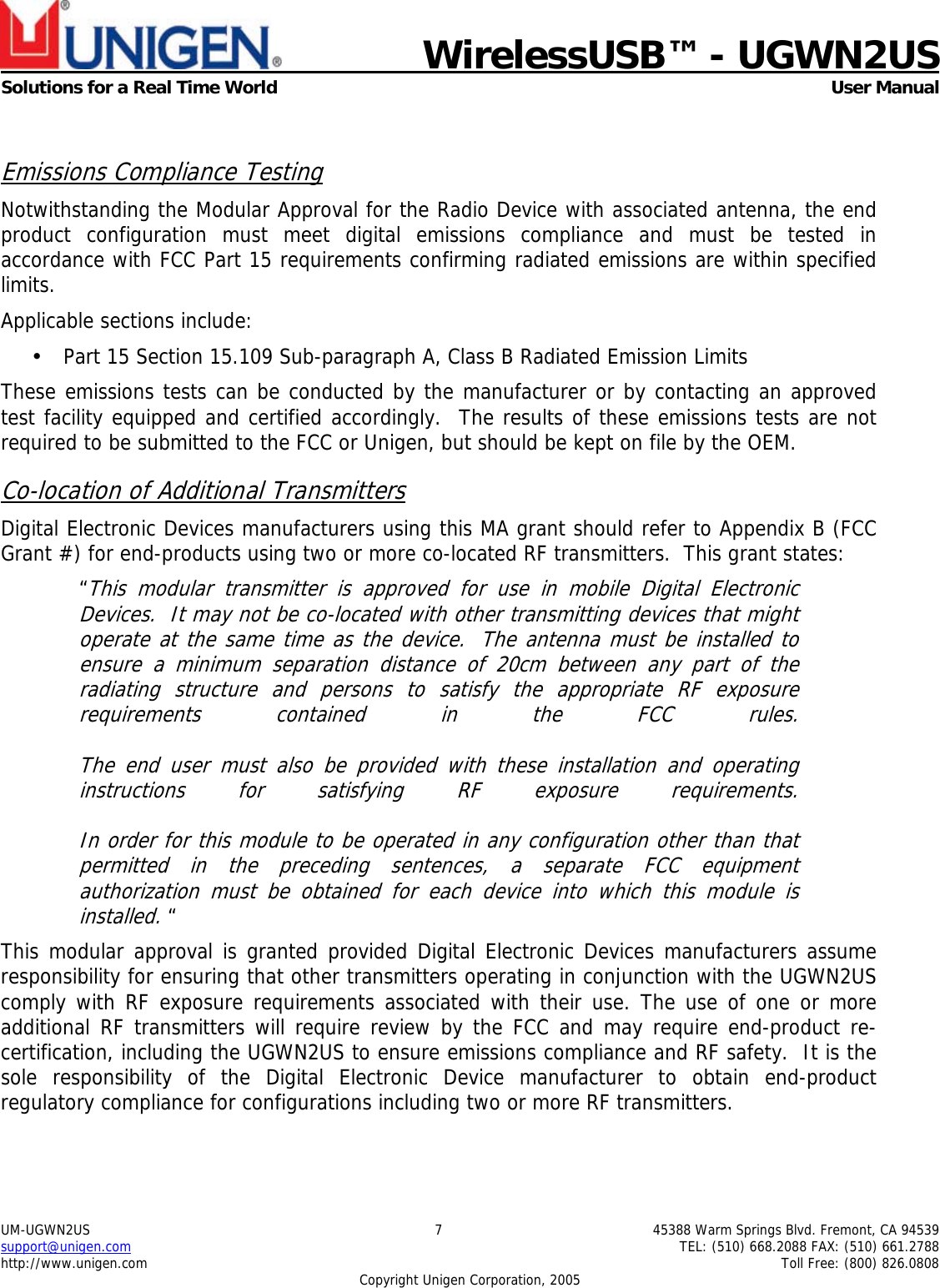    WirelessUSB&trade; - UGWN2US  Solutions for a Real Time World   User Manual UM-UGWN2US  7  45388 Warm Springs Blvd. Fremont, CA 94539 support@unigen.com    TEL: (510) 668.2088 FAX: (510) 661.2788 http://www.unigen.com    Toll Free: (800) 826.0808 Copyright Unigen Corporation, 2005  Emissions Compliance Testing Notwithstanding the Modular Approval for the Radio Device with associated antenna, the end product configuration must meet digital emissions compliance and must be tested in accordance with FCC Part 15 requirements confirming radiated emissions are within specified limits.  Applicable sections include: &bull; Part 15 Section 15.109 Sub-paragraph A, Class B Radiated Emission Limits  These emissions tests can be conducted by the manufacturer or by contacting an approved test facility equipped and certified accordingly.  The results of these emissions tests are not required to be submitted to the FCC or Unigen, but should be kept on file by the OEM. Co-location of Additional Transmitters Digital Electronic Devices manufacturers using this MA grant should refer to Appendix B (FCC Grant #) for end-products using two or more co-located RF transmitters.  This grant states: &ldquo;This modular transmitter is approved for use in mobile Digital Electronic Devices.  It may not be co-located with other transmitting devices that might operate at the same time as the device.  The antenna must be installed to ensure a minimum separation distance of 20cm between any part of the radiating structure and persons to satisfy the appropriate RF exposure requirements contained in the FCC rules.   The end user must also be provided with these installation and operating instructions for satisfying RF exposure requirements.   In order for this module to be operated in any configuration other than that permitted in the preceding sentences, a separate FCC equipment authorization must be obtained for each device into which this module is installed. &ldquo; This modular approval is granted provided Digital Electronic Devices manufacturers assume responsibility for ensuring that other transmitters operating in conjunction with the UGWN2US comply with RF exposure requirements associated with their use. The use of one or more additional RF transmitters will require review by the FCC and may require end-product re-certification, including the UGWN2US to ensure emissions compliance and RF safety.  It is the sole responsibility of the Digital Electronic Device manufacturer to obtain end-product regulatory compliance for configurations including two or more RF transmitters.   