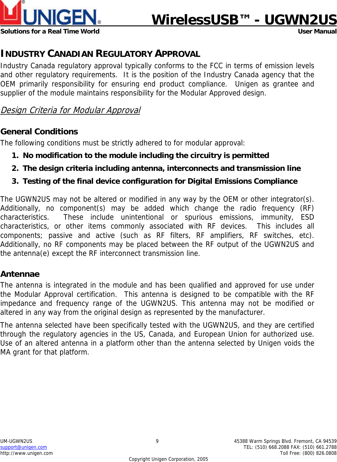    WirelessUSB&trade; - UGWN2US  Solutions for a Real Time World   User Manual UM-UGWN2US  9  45388 Warm Springs Blvd. Fremont, CA 94539 support@unigen.com    TEL: (510) 668.2088 FAX: (510) 661.2788 http://www.unigen.com    Toll Free: (800) 826.0808 Copyright Unigen Corporation, 2005 INDUSTRY CANADIAN REGULATORY APPROVAL Industry Canada regulatory approval typically conforms to the FCC in terms of emission levels and other regulatory requirements.  It is the position of the Industry Canada agency that the OEM primarily responsibility for ensuring end product compliance.  Unigen as grantee and supplier of the module maintains responsibility for the Modular Approved design. Design Criteria for Modular Approval General Conditions The following conditions must be strictly adhered to for modular approval: 1. No modification to the module including the circuitry is permitted 2. The design criteria including antenna, interconnects and transmission line  3. Testing of the final device configuration for Digital Emissions Compliance  The UGWN2US may not be altered or modified in any way by the OEM or other integrator(s).  Additionally, no component(s) may be added which change the radio frequency (RF) characteristics.  These include unintentional or spurious emissions, immunity, ESD characteristics, or other items commonly associated with RF devices.  This includes all components; passive and active (such as RF filters, RF amplifiers, RF switches, etc).  Additionally, no RF components may be placed between the RF output of the UGWN2US and the antenna(e) except the RF interconnect transmission line. Antennae The antenna is integrated in the module and has been qualified and approved for use under the Modular Approval certification.  This antenna is designed to be compatible with the RF impedance and frequency range of the UGWN2US. This antenna may not be modified or altered in any way from the original design as represented by the manufacturer.   The antenna selected have been specifically tested with the UGWN2US, and they are certified through the regulatory agencies in the US, Canada, and European Union for authorized use. Use of an altered antenna in a platform other than the antenna selected by Unigen voids the MA grant for that platform.      