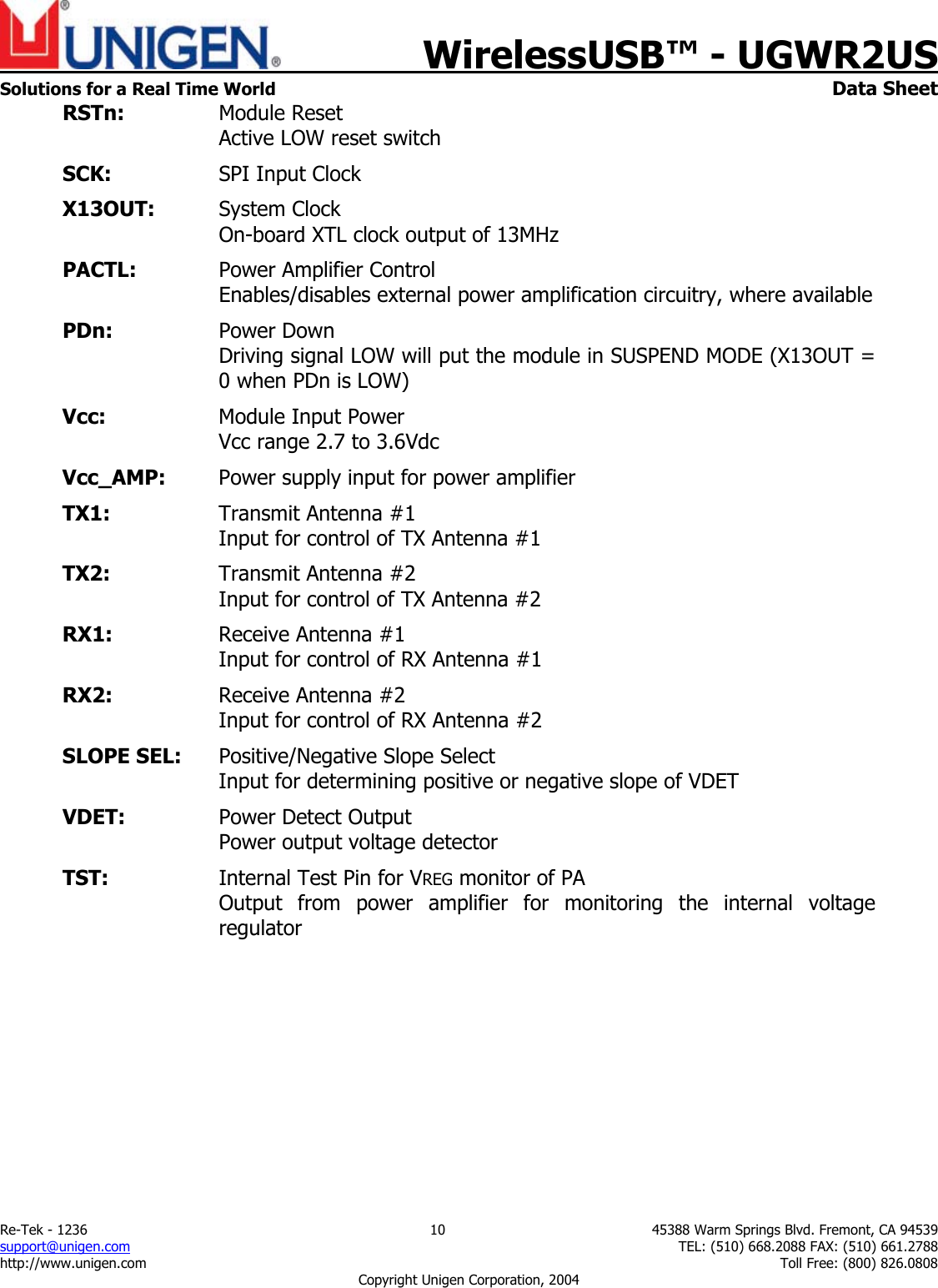    WirelessUSB&trade; - UGWR2US  Solutions for a Real Time World   Data Sheet Re-Tek - 1236  10  45388 Warm Springs Blvd. Fremont, CA 94539 support@unigen.com    TEL: (510) 668.2088 FAX: (510) 661.2788 http://www.unigen.com    Toll Free: (800) 826.0808 Copyright Unigen Corporation, 2004 RSTn:   Module Reset     Active LOW reset switch SCK:   SPI Input Clock X13OUT:   System Clock     On-board XTL clock output of 13MHz PACTL:  Power Amplifier Control  Enables/disables external power amplification circuitry, where available PDn:  Power Down   Driving signal LOW will put the module in SUSPEND MODE (X13OUT = 0 when PDn is LOW) Vcc:    Module Input Power   Vcc range 2.7 to 3.6Vdc Vcc_AMP:  Power supply input for power amplifier TX1:    Transmit Antenna #1  Input for control of TX Antenna #1 TX2:  Transmit Antenna #2    Input for control of TX Antenna #2 RX1:  Receive Antenna #1    Input for control of RX Antenna #1 RX2:  Receive Antenna #2    Input for control of RX Antenna #2 SLOPE SEL:  Positive/Negative Slope Select     Input for determining positive or negative slope of VDET   VDET:    Power Detect Output    Power output voltage detector TST:  Internal Test Pin for VREG monitor of PA     Output from power amplifier for monitoring the internal voltage regulator  