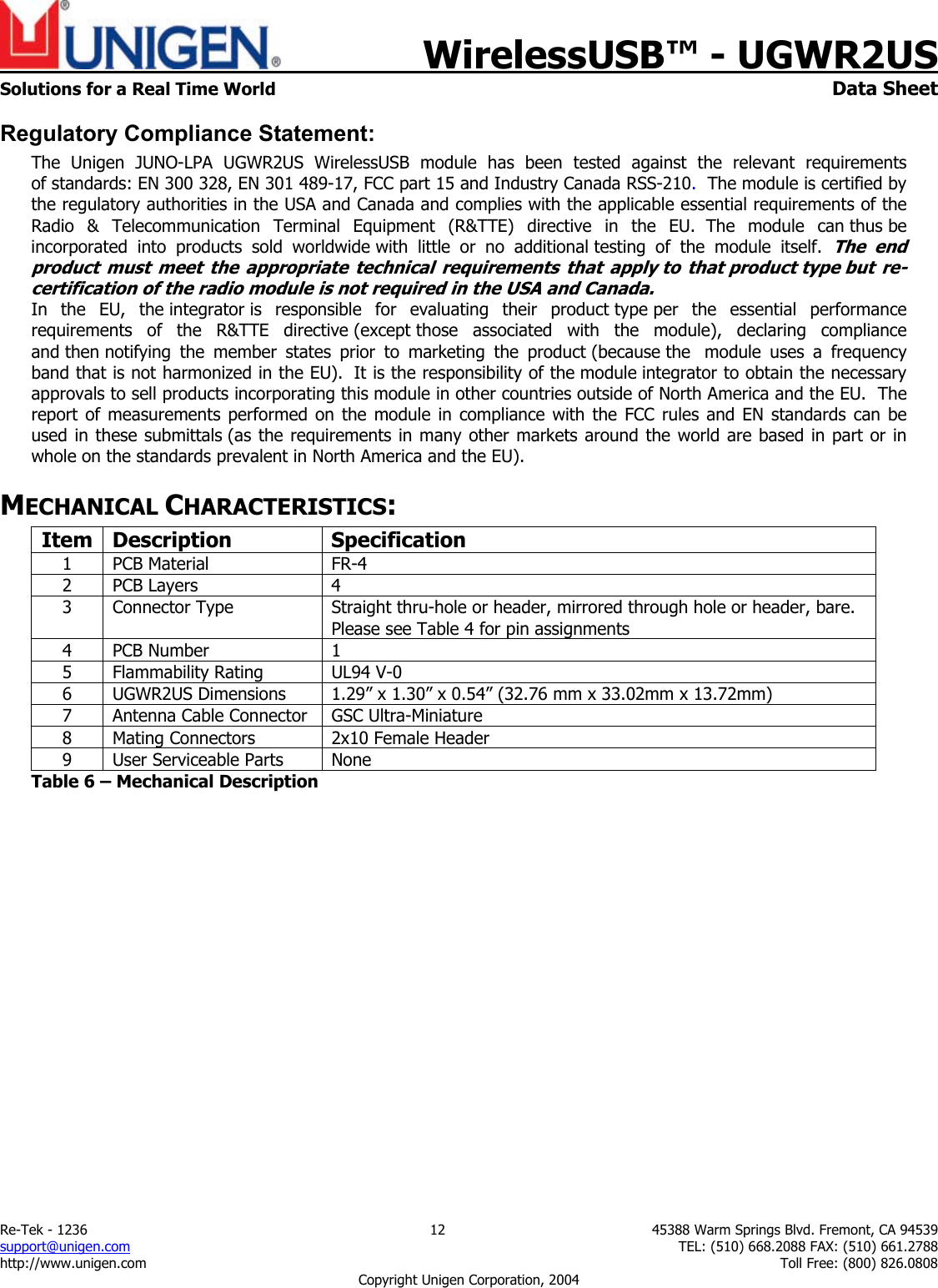    WirelessUSB&trade; - UGWR2US  Solutions for a Real Time World   Data Sheet Re-Tek - 1236  12  45388 Warm Springs Blvd. Fremont, CA 94539 support@unigen.com    TEL: (510) 668.2088 FAX: (510) 661.2788 http://www.unigen.com    Toll Free: (800) 826.0808 Copyright Unigen Corporation, 2004 Regulatory Compliance Statement: The Unigen JUNO-LPA UGWR2US WirelessUSB module has been tested against the relevant requirements of standards: EN 300 328, EN 301 489-17, FCC part 15 and Industry Canada RSS-210.  The module is certified by the regulatory authorities in the USA and Canada and complies with the applicable essential requirements of the Radio &amp; Telecommunication Terminal Equipment (R&amp;TTE) directive in the EU.  The  module  can thus be incorporated into products sold worldwide with little or no additional testing of the module itself.  The end product must meet the appropriate technical requirements that apply to that product type but re-certification of the radio module is not required in the USA and Canada.   In the EU, the integrator is responsible for evaluating their product type per the essential performance requirements of the R&amp;TTE directive (except those associated with the module), declaring compliance and then notifying the member states prior to marketing the product (because the  module uses a frequency band that is not harmonized in the EU).  It is the responsibility of the module integrator to obtain the necessary approvals to sell products incorporating this module in other countries outside of North America and the EU.  The report of measurements performed on the module in compliance with the FCC rules and EN standards can be used in these submittals (as the requirements in many other markets around the world are based in part or in whole on the standards prevalent in North America and the EU).   MECHANICAL CHARACTERISTICS: Item Description  Specification 1 PCB Material  FR-4 2 PCB Layers  4 3  Connector Type  Straight thru-hole or header, mirrored through hole or header, bare.  Please see Table 4 for pin assignments 4 PCB Number  1 5 Flammability Rating  UL94 V-0 6  UGWR2US Dimensions  1.29&rdquo; x 1.30&rdquo; x 0.54&rdquo; (32.76 mm x 33.02mm x 13.72mm) 7  Antenna Cable Connector  GSC Ultra-Miniature 8  Mating Connectors  2x10 Female Header 9  User Serviceable Parts  None Table 6 &ndash; Mechanical Description 