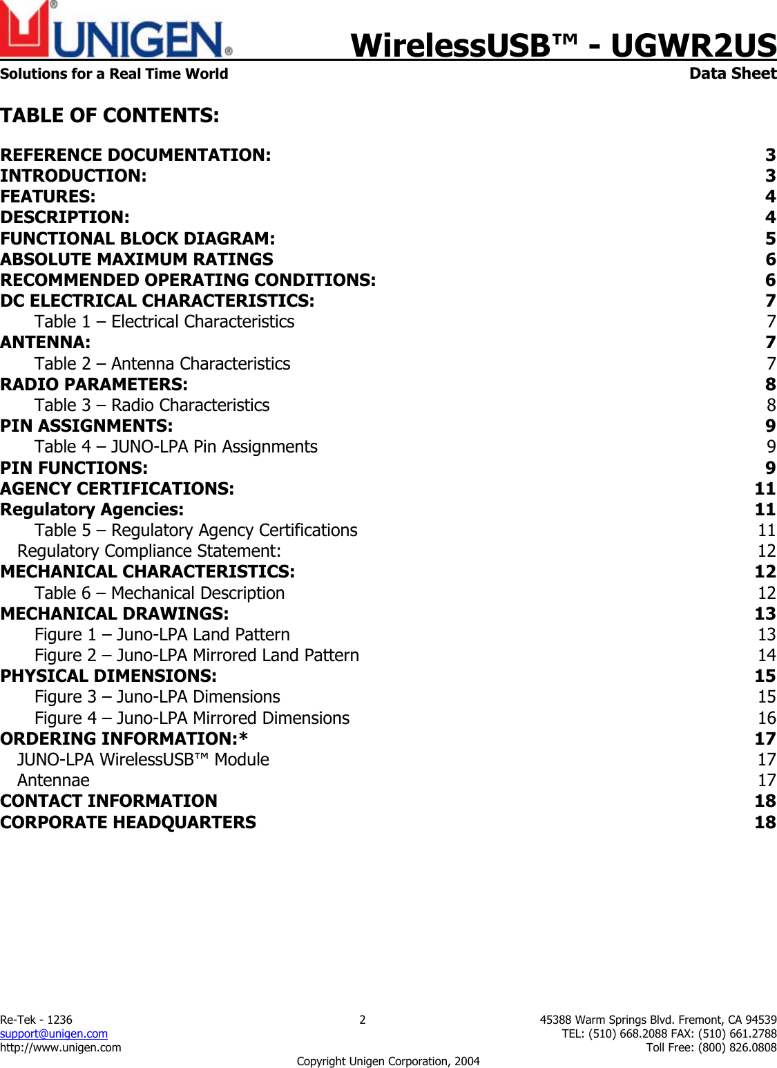    WirelessUSB&trade; - UGWR2US  Solutions for a Real Time World   Data Sheet Re-Tek - 1236  2  45388 Warm Springs Blvd. Fremont, CA 94539 support@unigen.com    TEL: (510) 668.2088 FAX: (510) 661.2788 http://www.unigen.com    Toll Free: (800) 826.0808 Copyright Unigen Corporation, 2004  TABLE OF CONTENTS: REFERENCE DOCUMENTATION:  3 INTRODUCTION:  3 FEATURES:  4 DESCRIPTION:  4 FUNCTIONAL BLOCK DIAGRAM:  5 ABSOLUTE MAXIMUM RATINGS  6 RECOMMENDED OPERATING CONDITIONS:  6 DC ELECTRICAL CHARACTERISTICS: 7 Table 1 &ndash; Electrical Characteristics  7 ANTENNA:  7 Table 2 &ndash; Antenna Characteristics  7 RADIO PARAMETERS:  8 Table 3 &ndash; Radio Characteristics  8 PIN ASSIGNMENTS:  9 Table 4 &ndash; JUNO-LPA Pin Assignments  9 PIN FUNCTIONS:  9 AGENCY CERTIFICATIONS:  11 Regulatory Agencies:  11 Table 5 &ndash; Regulatory Agency Certifications  11 Regulatory Compliance Statement:  12 MECHANICAL CHARACTERISTICS:  12 Table 6 &ndash; Mechanical Description  12 MECHANICAL DRAWINGS:  13 Figure 1 &ndash; Juno-LPA Land Pattern  13 Figure 2 &ndash; Juno-LPA Mirrored Land Pattern  14 PHYSICAL DIMENSIONS:  15 Figure 3 &ndash; Juno-LPA Dimensions  15 Figure 4 &ndash; Juno-LPA Mirrored Dimensions  16 ORDERING INFORMATION:*  17 JUNO-LPA WirelessUSB&trade; Module  17 Antennae  17 CONTACT INFORMATION  18 CORPORATE HEADQUARTERS  18 
