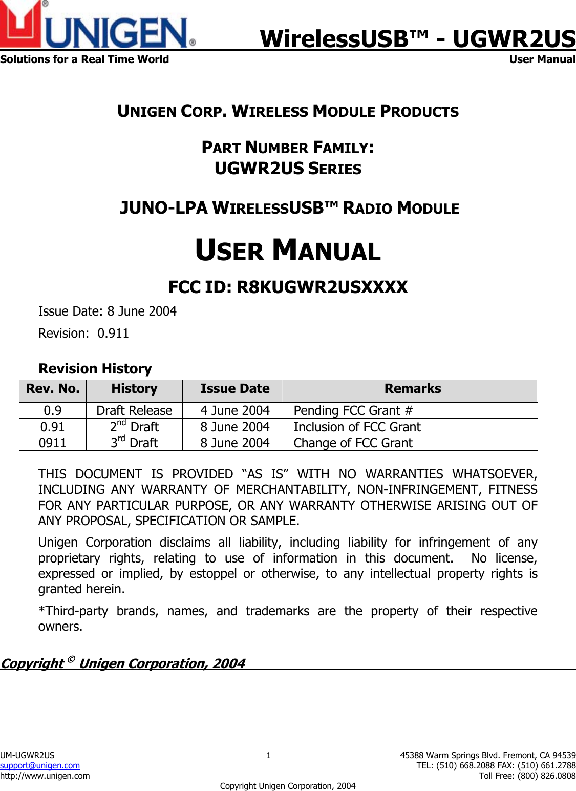    WirelessUSB&trade; - UGWR2US Solutions for a Real Time World  User Manual UM-UGWR2US  1  45388 Warm Springs Blvd. Fremont, CA 94539 support@unigen.com    TEL: (510) 668.2088 FAX: (510) 661.2788 http://www.unigen.com    Toll Free: (800) 826.0808 Copyright Unigen Corporation, 2004  UNIGEN CORP. WIRELESS MODULE PRODUCTS PART NUMBER FAMILY:UGWR2US SERIES JUNO-LPA WIRELESSUSB&trade; RADIO MODULEUSER MANUALFCC ID: R8KUGWR2USXXXXIssue Date: 8 June 2004 Revision:  0.911 Revision History Rev. No.  History  Issue Date  Remarks 0.9  Draft Release  4 June 2004  Pending FCC Grant #  0.91 2nd Draft  8 June 2004  Inclusion of FCC Grant 0911 3rd Draft  8 June 2004  Change of FCC Grant  THIS DOCUMENT IS PROVIDED &ldquo;AS IS&rdquo; WITH NO WARRANTIES WHATSOEVER,INCLUDING ANY WARRANTY OF MERCHANTABILITY, NON-INFRINGEMENT, FITNESSFOR ANY PARTICULAR PURPOSE, OR ANY WARRANTY OTHERWISE ARISING OUT OFANY PROPOSAL, SPECIFICATION OR SAMPLE.Unigen Corporation disclaims all liability, including liability for infringement of anyproprietary rights, relating to use of information in this document.  No license,expressed or implied, by estoppel or otherwise, to any intellectual property rights isgranted herein.*Third-party brands, names, and trademarks are the property of their respectiveowners. Copyright &copy; Unigen Corporation, 2004          