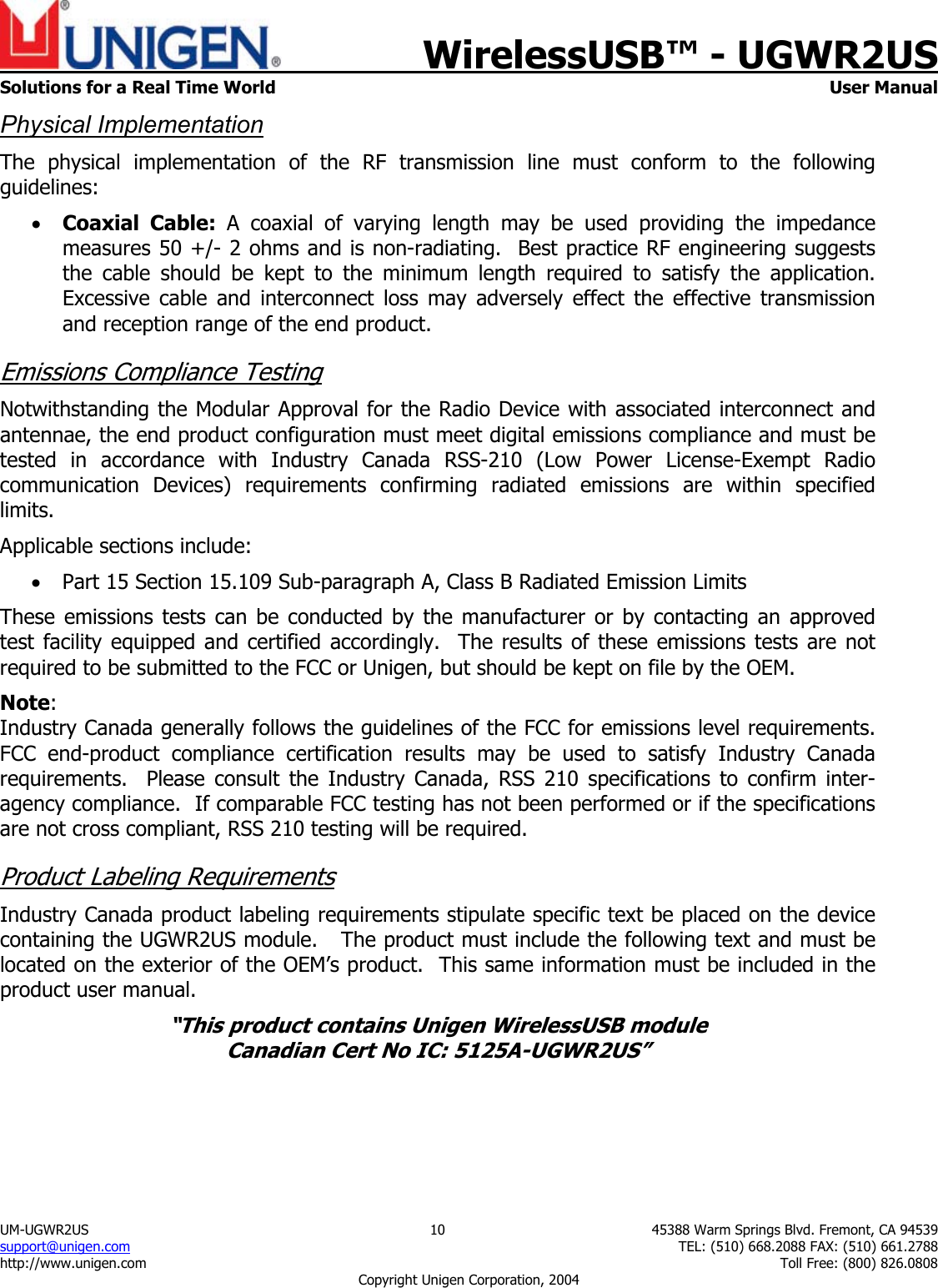    WirelessUSB&trade; - UGWR2US  Solutions for a Real Time World   User Manual UM-UGWR2US  10  45388 Warm Springs Blvd. Fremont, CA 94539 support@unigen.com    TEL: (510) 668.2088 FAX: (510) 661.2788 http://www.unigen.com    Toll Free: (800) 826.0808 Copyright Unigen Corporation, 2004 Physical Implementation The physical implementation of the RF transmission line must conform to the following guidelines: &bull; Coaxial Cable: A coaxial of varying length may be used providing the impedance measures 50 +/- 2 ohms and is non-radiating.  Best practice RF engineering suggests the cable should be kept to the minimum length required to satisfy the application.   Excessive cable and interconnect loss may adversely effect the effective transmission and reception range of the end product. Emissions Compliance Testing Notwithstanding the Modular Approval for the Radio Device with associated interconnect and antennae, the end product configuration must meet digital emissions compliance and must be tested in accordance with Industry Canada RSS-210 (Low Power License-Exempt Radio communication Devices) requirements confirming radiated emissions are within specified limits.  Applicable sections include: &bull; Part 15 Section 15.109 Sub-paragraph A, Class B Radiated Emission Limits  These emissions tests can be conducted by the manufacturer or by contacting an approved test facility equipped and certified accordingly.  The results of these emissions tests are not required to be submitted to the FCC or Unigen, but should be kept on file by the OEM. Note:  Industry Canada generally follows the guidelines of the FCC for emissions level requirements. FCC end-product compliance certification results may be used to satisfy Industry Canada requirements.  Please consult the Industry Canada, RSS 210 specifications to confirm inter-agency compliance.  If comparable FCC testing has not been performed or if the specifications are not cross compliant, RSS 210 testing will be required. Product Labeling Requirements Industry Canada product labeling requirements stipulate specific text be placed on the device containing the UGWR2US module.   The product must include the following text and must be located on the exterior of the OEM&rsquo;s product.  This same information must be included in the product user manual. &ldquo;This product contains Unigen WirelessUSB module  Canadian Cert No IC: 5125A-UGWR2US&rdquo;  