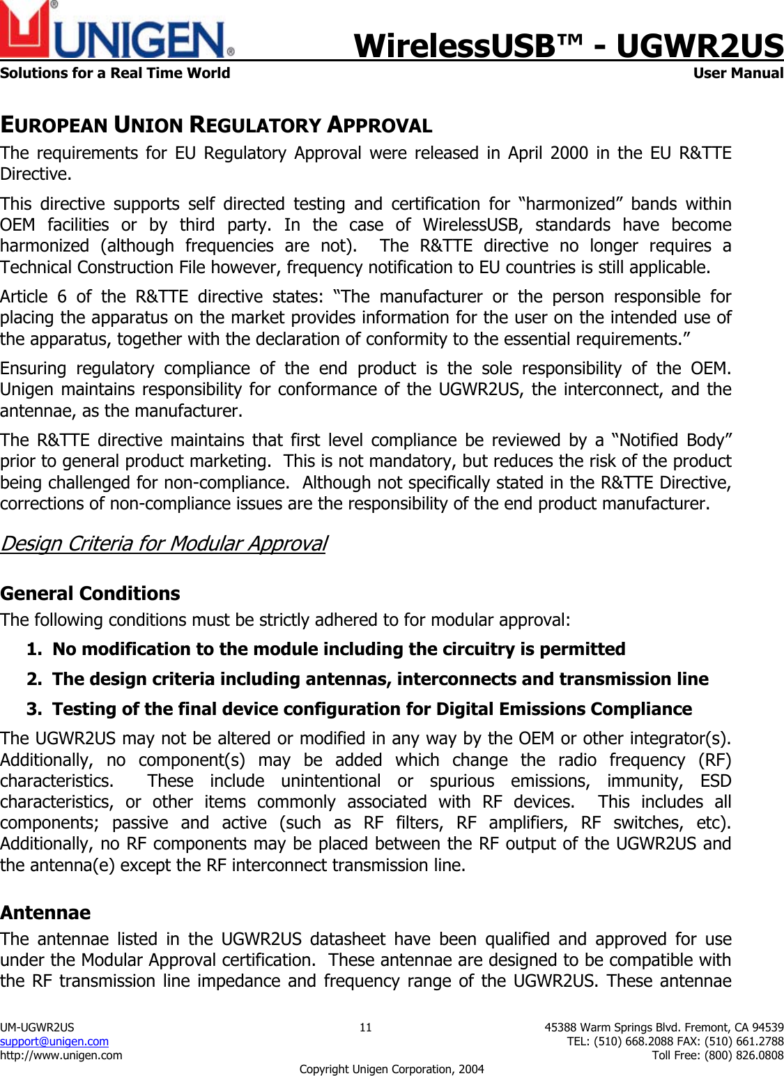    WirelessUSB&trade; - UGWR2US  Solutions for a Real Time World   User Manual UM-UGWR2US  11  45388 Warm Springs Blvd. Fremont, CA 94539 support@unigen.com    TEL: (510) 668.2088 FAX: (510) 661.2788 http://www.unigen.com    Toll Free: (800) 826.0808 Copyright Unigen Corporation, 2004 EUROPEAN UNION REGULATORY APPROVAL The requirements for EU Regulatory Approval were released in April 2000 in the EU R&amp;TTE Directive. This directive supports self directed testing and certification for &ldquo;harmonized&rdquo; bands within OEM facilities or by third party. In the case of WirelessUSB, standards have become harmonized (although frequencies are not).  The R&amp;TTE directive no longer requires a Technical Construction File however, frequency notification to EU countries is still applicable. Article 6 of the R&amp;TTE directive states: &ldquo;The manufacturer or the person responsible for placing the apparatus on the market provides information for the user on the intended use of the apparatus, together with the declaration of conformity to the essential requirements.&rdquo; Ensuring regulatory compliance of the end product is the sole responsibility of the OEM.  Unigen maintains responsibility for conformance of the UGWR2US, the interconnect, and the antennae, as the manufacturer.  The R&amp;TTE directive maintains that first level compliance be reviewed by a &ldquo;Notified Body&rdquo; prior to general product marketing.  This is not mandatory, but reduces the risk of the product being challenged for non-compliance.  Although not specifically stated in the R&amp;TTE Directive, corrections of non-compliance issues are the responsibility of the end product manufacturer. Design Criteria for Modular Approval General Conditions The following conditions must be strictly adhered to for modular approval: 1. No modification to the module including the circuitry is permitted 2. The design criteria including antennas, interconnects and transmission line  3. Testing of the final device configuration for Digital Emissions Compliance The UGWR2US may not be altered or modified in any way by the OEM or other integrator(s).  Additionally, no component(s) may be added which change the radio frequency (RF) characteristics.  These include unintentional or spurious emissions, immunity, ESD characteristics, or other items commonly associated with RF devices.  This includes all components; passive and active (such as RF filters, RF amplifiers, RF switches, etc).  Additionally, no RF components may be placed between the RF output of the UGWR2US and the antenna(e) except the RF interconnect transmission line. Antennae The antennae listed in the UGWR2US datasheet have been qualified and approved for use under the Modular Approval certification.  These antennae are designed to be compatible with the RF transmission line impedance and frequency range of the UGWR2US. These antennae 