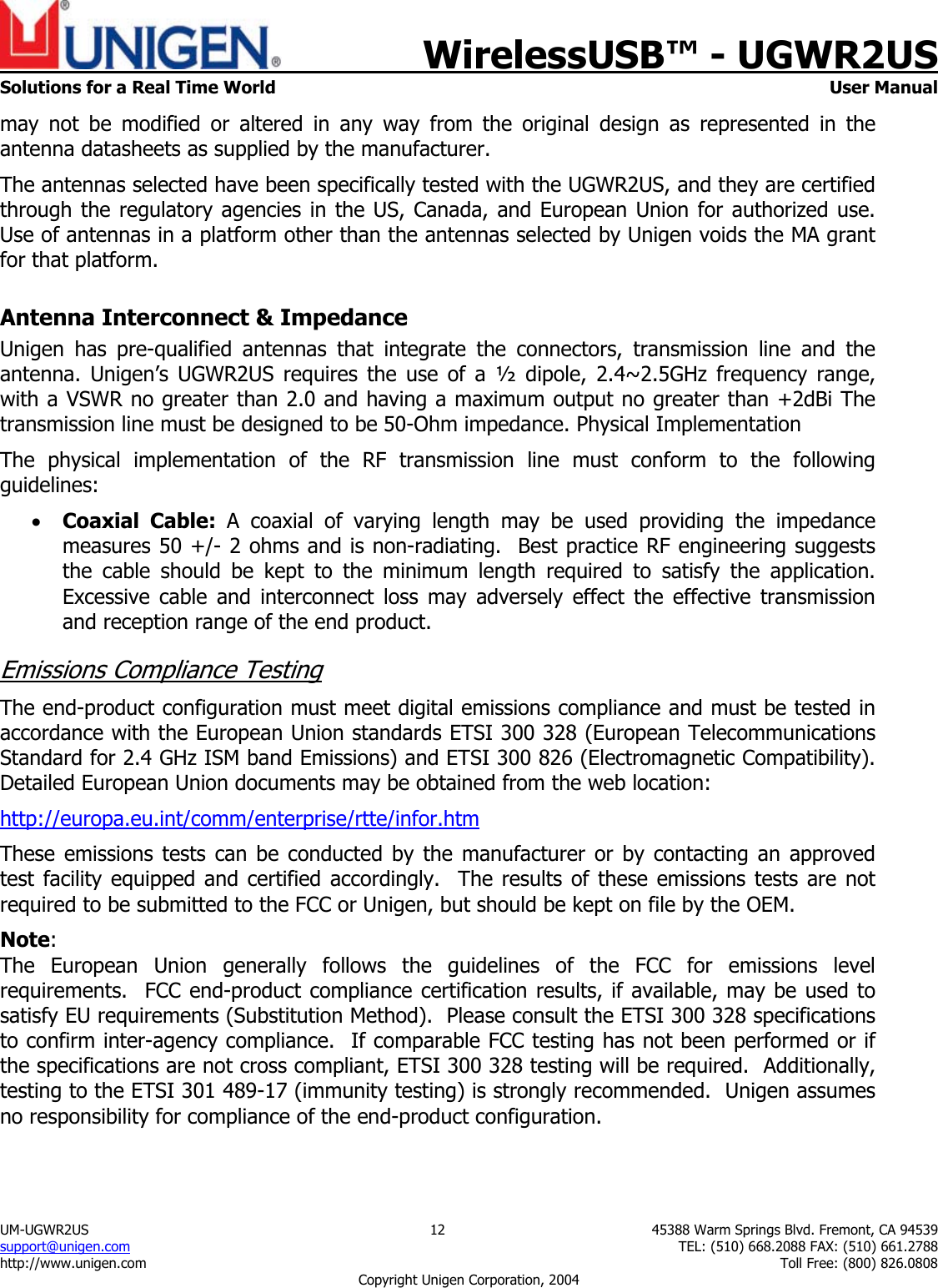    WirelessUSB&trade; - UGWR2US  Solutions for a Real Time World   User Manual UM-UGWR2US  12  45388 Warm Springs Blvd. Fremont, CA 94539 support@unigen.com    TEL: (510) 668.2088 FAX: (510) 661.2788 http://www.unigen.com    Toll Free: (800) 826.0808 Copyright Unigen Corporation, 2004 may not be modified or altered in any way from the original design as represented in the antenna datasheets as supplied by the manufacturer.   The antennas selected have been specifically tested with the UGWR2US, and they are certified through the regulatory agencies in the US, Canada, and European Union for authorized use.  Use of antennas in a platform other than the antennas selected by Unigen voids the MA grant for that platform. Antenna Interconnect &amp; Impedance Unigen has pre-qualified antennas that integrate the connectors, transmission line and the antenna. Unigen&rsquo;s UGWR2US requires the use of a &frac12; dipole, 2.4~2.5GHz frequency range, with a VSWR no greater than 2.0 and having a maximum output no greater than +2dBi The transmission line must be designed to be 50-Ohm impedance. Physical Implementation The physical implementation of the RF transmission line must conform to the following guidelines: &bull; Coaxial Cable: A coaxial of varying length may be used providing the impedance measures 50 +/- 2 ohms and is non-radiating.  Best practice RF engineering suggests the cable should be kept to the minimum length required to satisfy the application.   Excessive cable and interconnect loss may adversely effect the effective transmission and reception range of the end product. Emissions Compliance Testing The end-product configuration must meet digital emissions compliance and must be tested in accordance with the European Union standards ETSI 300 328 (European Telecommunications Standard for 2.4 GHz ISM band Emissions) and ETSI 300 826 (Electromagnetic Compatibility). Detailed European Union documents may be obtained from the web location: http://europa.eu.int/comm/enterprise/rtte/infor.htm These emissions tests can be conducted by the manufacturer or by contacting an approved test facility equipped and certified accordingly.  The results of these emissions tests are not required to be submitted to the FCC or Unigen, but should be kept on file by the OEM. Note:  The European Union generally follows the guidelines of the FCC for emissions level requirements.  FCC end-product compliance certification results, if available, may be used to satisfy EU requirements (Substitution Method).  Please consult the ETSI 300 328 specifications to confirm inter-agency compliance.  If comparable FCC testing has not been performed or if the specifications are not cross compliant, ETSI 300 328 testing will be required.  Additionally, testing to the ETSI 301 489-17 (immunity testing) is strongly recommended.  Unigen assumes no responsibility for compliance of the end-product configuration. 