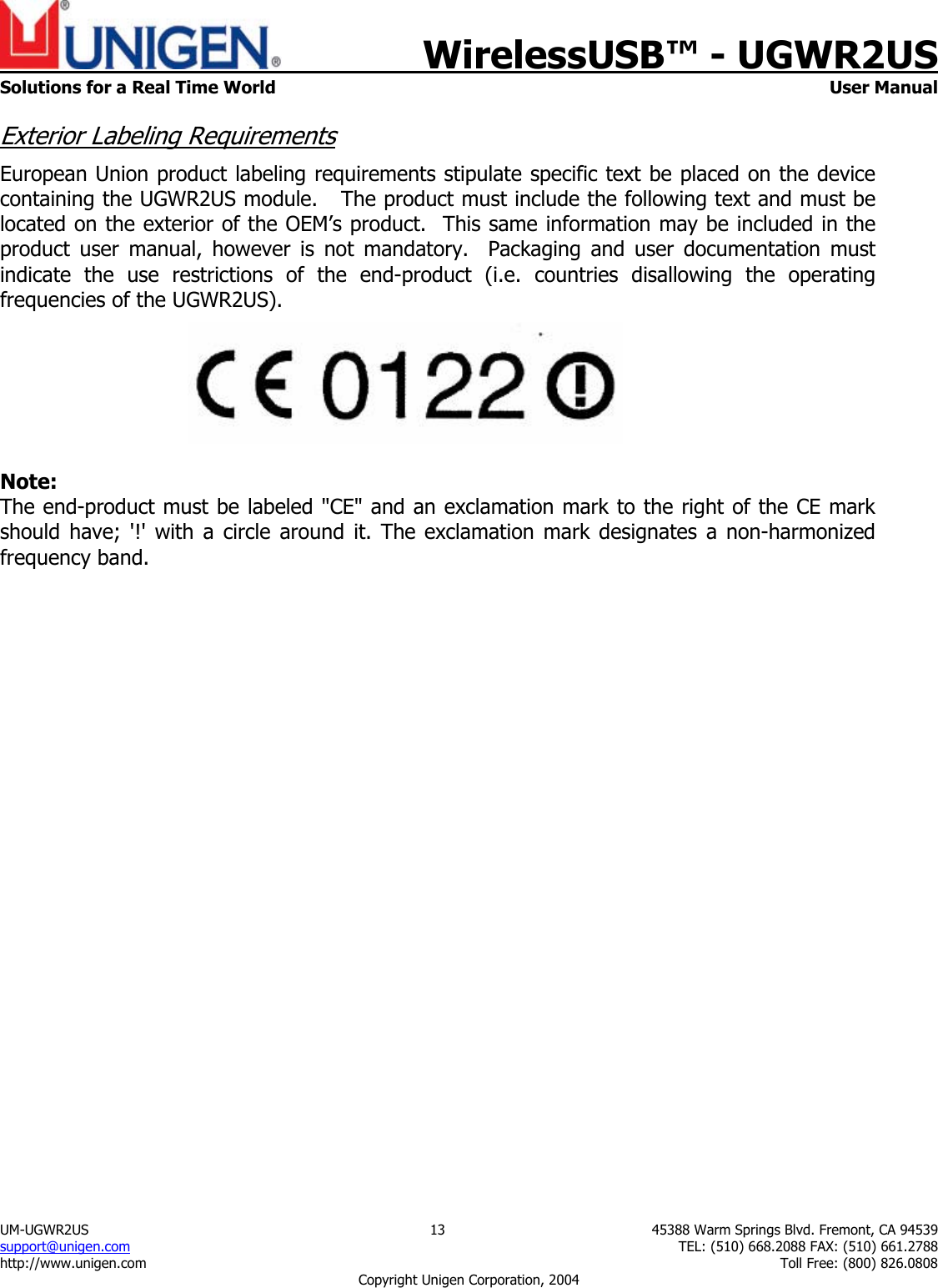    WirelessUSB&trade; - UGWR2US  Solutions for a Real Time World   User Manual UM-UGWR2US  13  45388 Warm Springs Blvd. Fremont, CA 94539 support@unigen.com    TEL: (510) 668.2088 FAX: (510) 661.2788 http://www.unigen.com    Toll Free: (800) 826.0808 Copyright Unigen Corporation, 2004 Exterior Labeling Requirements European Union product labeling requirements stipulate specific text be placed on the device containing the UGWR2US module.   The product must include the following text and must be located on the exterior of the OEM&rsquo;s product.  This same information may be included in the product user manual, however is not mandatory.  Packaging and user documentation must indicate the use restrictions of the end-product (i.e. countries disallowing the operating frequencies of the UGWR2US).   Note: The end-product must be labeled "CE" and an exclamation mark to the right of the CE mark should have; '!' with a circle around it. The exclamation mark designates a non-harmonized frequency band.   