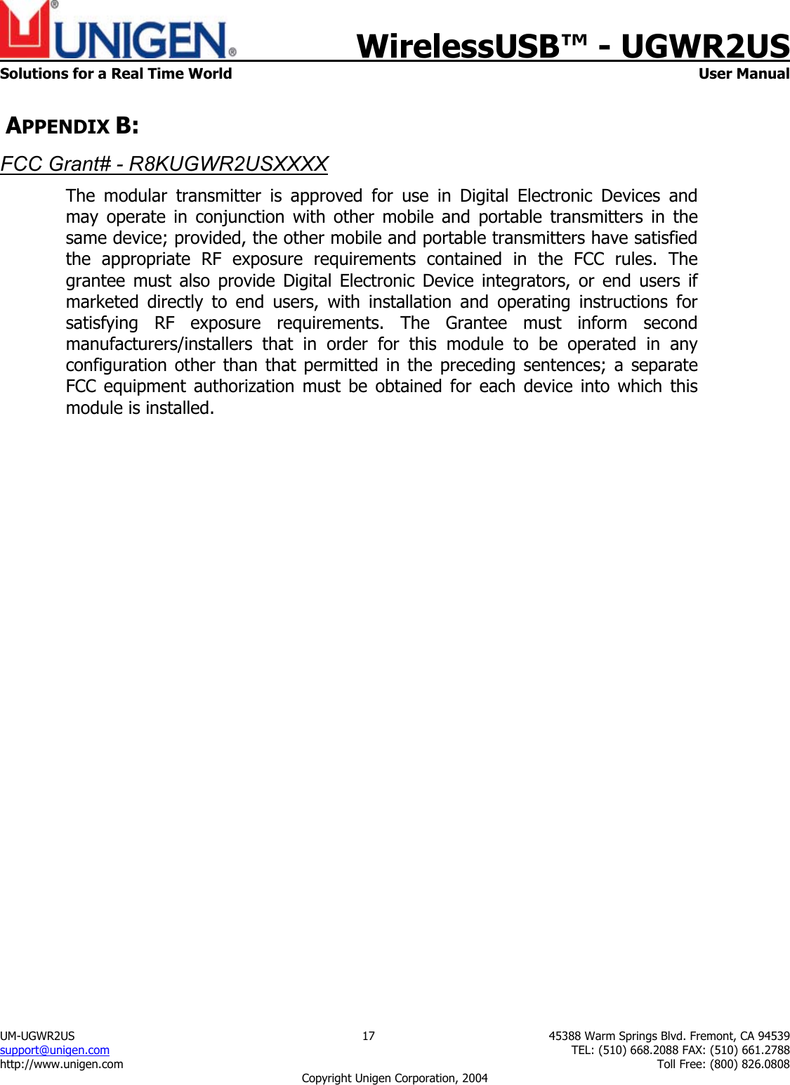    WirelessUSB&trade; - UGWR2US  Solutions for a Real Time World   User Manual UM-UGWR2US  17  45388 Warm Springs Blvd. Fremont, CA 94539 support@unigen.com    TEL: (510) 668.2088 FAX: (510) 661.2788 http://www.unigen.com    Toll Free: (800) 826.0808 Copyright Unigen Corporation, 2004  APPENDIX B: FCC Grant# - R8KUGWR2USXXXX The modular transmitter is approved for use in Digital Electronic Devices and may operate in conjunction with other mobile and portable transmitters in the same device; provided, the other mobile and portable transmitters have satisfied the appropriate RF exposure requirements contained in the FCC rules. The grantee must also provide Digital Electronic Device integrators, or end users if marketed directly to end users, with installation and operating instructions for satisfying RF exposure requirements. The Grantee must inform second manufacturers/installers that in order for this module to be operated in any configuration other than that permitted in the preceding sentences; a separate FCC equipment authorization must be obtained for each device into which this module is installed.   