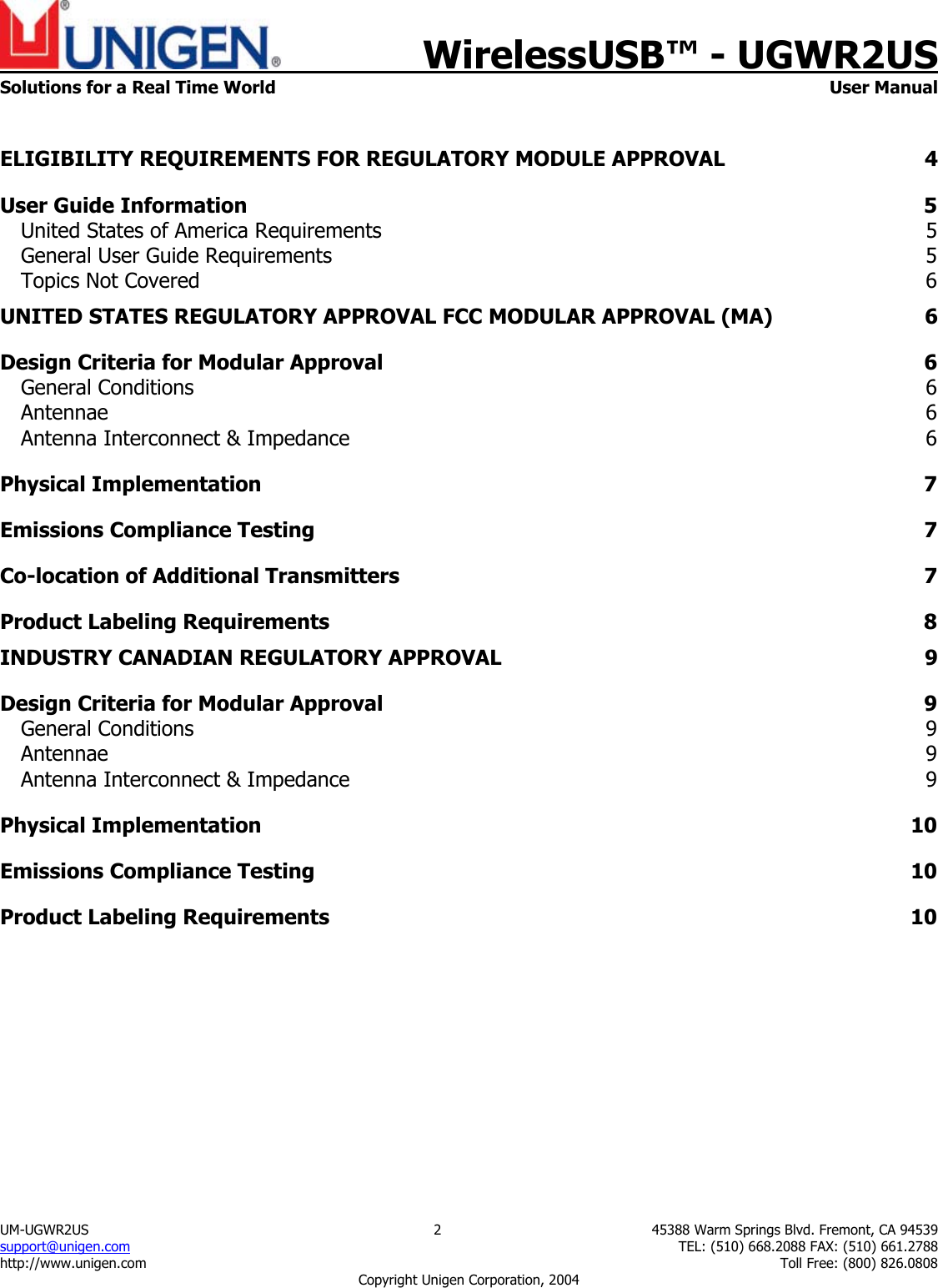    WirelessUSB&trade; - UGWR2US  Solutions for a Real Time World   User Manual UM-UGWR2US  2  45388 Warm Springs Blvd. Fremont, CA 94539 support@unigen.com    TEL: (510) 668.2088 FAX: (510) 661.2788 http://www.unigen.com    Toll Free: (800) 826.0808 Copyright Unigen Corporation, 2004  ELIGIBILITY REQUIREMENTS FOR REGULATORY MODULE APPROVAL  4 User Guide Information  5 United States of America Requirements  5 General User Guide Requirements  5 Topics Not Covered  6 UNITED STATES REGULATORY APPROVAL FCC MODULAR APPROVAL (MA)  6 Design Criteria for Modular Approval  6 General Conditions  6 Antennae  6 Antenna Interconnect &amp; Impedance  6 Physical Implementation  7 Emissions Compliance Testing  7 Co-location of Additional Transmitters  7 Product Labeling Requirements  8 INDUSTRY CANADIAN REGULATORY APPROVAL  9 Design Criteria for Modular Approval  9 General Conditions  9 Antennae  9 Antenna Interconnect &amp; Impedance  9 Physical Implementation  10 Emissions Compliance Testing  10 Product Labeling Requirements  10 