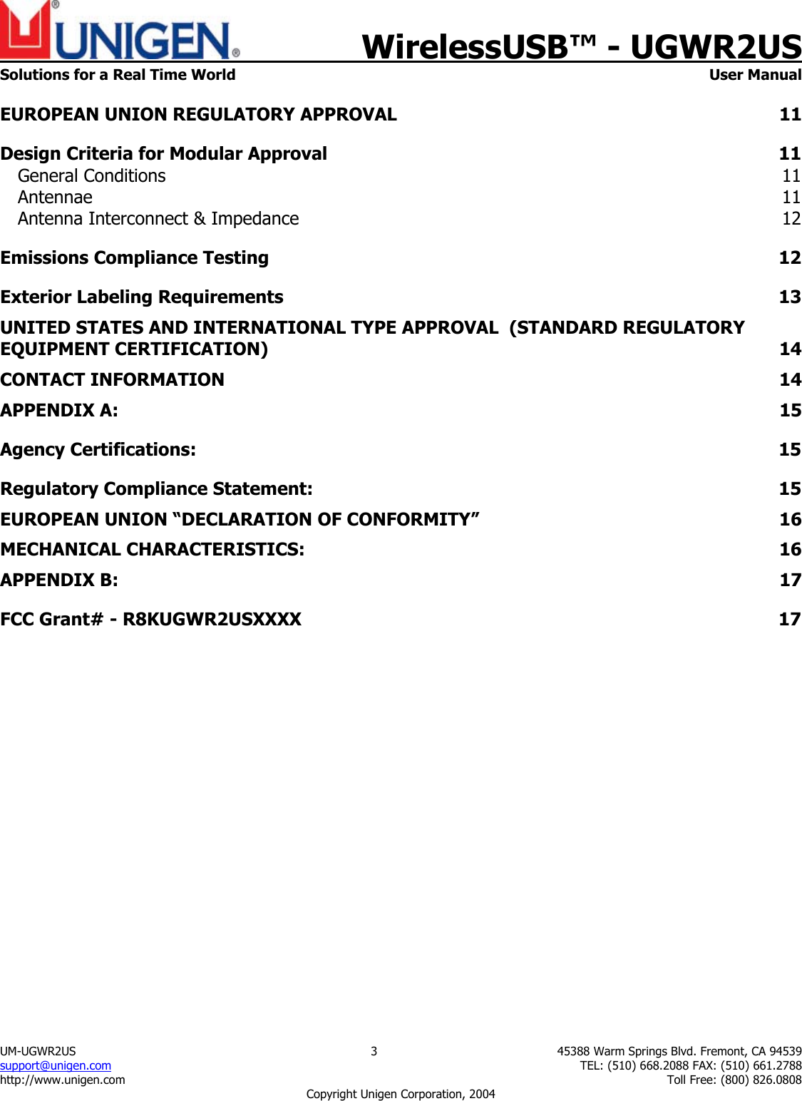    WirelessUSB&trade; - UGWR2US  Solutions for a Real Time World   User Manual UM-UGWR2US  3  45388 Warm Springs Blvd. Fremont, CA 94539 support@unigen.com    TEL: (510) 668.2088 FAX: (510) 661.2788 http://www.unigen.com    Toll Free: (800) 826.0808 Copyright Unigen Corporation, 2004 EUROPEAN UNION REGULATORY APPROVAL  11 Design Criteria for Modular Approval  11 General Conditions  11 Antennae  11 Antenna Interconnect &amp; Impedance  12 Emissions Compliance Testing  12 Exterior Labeling Requirements  13 UNITED STATES AND INTERNATIONAL TYPE APPROVAL  (STANDARD REGULATORY EQUIPMENT CERTIFICATION)  14 CONTACT INFORMATION  14 APPENDIX A:  15 Agency Certifications:  15 Regulatory Compliance Statement:  15 EUROPEAN UNION &ldquo;DECLARATION OF CONFORMITY&rdquo;  16 MECHANICAL CHARACTERISTICS:  16 APPENDIX B:  17 FCC Grant# - R8KUGWR2USXXXX  17         
