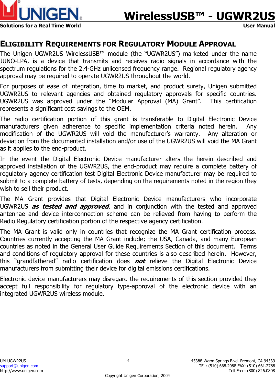    WirelessUSB&trade; - UGWR2US  Solutions for a Real Time World   User Manual UM-UGWR2US  4  45388 Warm Springs Blvd. Fremont, CA 94539 support@unigen.com    TEL: (510) 668.2088 FAX: (510) 661.2788 http://www.unigen.com    Toll Free: (800) 826.0808 Copyright Unigen Corporation, 2004 ELIGIBILITY REQUIREMENTS FOR REGULATORY MODULE APPROVAL The Unigen UGWR2US WirelessUSB&trade; module (the &ldquo;UGWR2US&rdquo;) marketed under the name JUNO-LPA, is a device that transmits and receives radio signals in accordance with the spectrum regulations for the 2.4-GHz unlicensed frequency range.  Regional regulatory agency approval may be required to operate UGWR2US throughout the world. For purposes of ease of integration, time to market, and product surety, Unigen submitted UGWR2US to relevant agencies and obtained regulatory approvals for specific countries.  UGWR2US was approved under the &ldquo;Modular Approval (MA) Grant&rdquo;.  This certification represents a significant cost savings to the OEM.   The radio certification portion of this grant is transferable to Digital Electronic Device manufacturers given adherence to specific implementation criteria noted herein.  Any modification of the UGWR2US will void the manufacturer&rsquo;s warranty.  Any alteration or deviation from the documented installation and/or use of the UGWR2US will void the MA Grant as it applies to the end-product. In the event the Digital Electronic Device manufacturer alters the herein described and approved installation of the UGWR2US, the end-product may require a complete battery of regulatory agency certification test Digital Electronic Device manufacturer may be required to submit to a complete battery of tests, depending on the requirements noted in the region they wish to sell their product. The MA Grant provides that Digital Electronic Device manufacturers who incorporate UGWR2US as tested and approved, and in conjunction with the tested and approved antennae and device interconnection scheme can be relieved from having to perform the Radio Regulatory certification portion of the respective agency certification.   The MA Grant is valid only in countries that recognize the MA Grant certification process.  Countries currently accepting the MA Grant include; the USA, Canada, and many European countries as noted in the General User Guide Requirements Section of this document.  Terms and conditions of regulatory approval for these countries is also described herein.  However, this &ldquo;grandfathered&rdquo; radio certification does not relieve the Digital Electronic Device manufacturers from submitting their device for digital emissions certifications. Electronic device manufacturers may disregard the requirements of this section provided they accept full responsibility for regulatory type-approval of the electronic device with an integrated UGWR2US wireless module. 