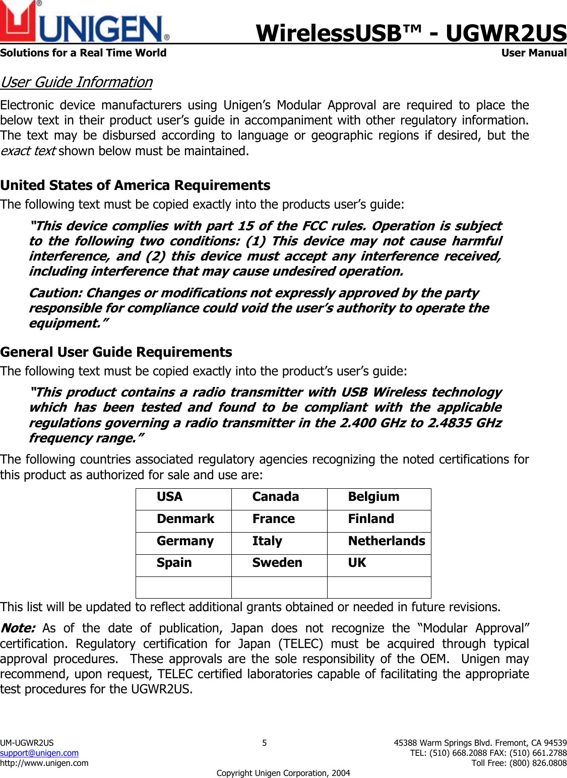    WirelessUSB&trade; - UGWR2US  Solutions for a Real Time World   User Manual UM-UGWR2US  5  45388 Warm Springs Blvd. Fremont, CA 94539 support@unigen.com    TEL: (510) 668.2088 FAX: (510) 661.2788 http://www.unigen.com    Toll Free: (800) 826.0808 Copyright Unigen Corporation, 2004 User Guide Information Electronic device manufacturers using Unigen&rsquo;s Modular Approval are required to place the below text in their product user&rsquo;s guide in accompaniment with other regulatory information. The text may be disbursed according to language or geographic regions if desired, but the exact text shown below must be maintained.  United States of America Requirements The following text must be copied exactly into the products user&rsquo;s guide: &ldquo;This device complies with part 15 of the FCC rules. Operation is subject to the following two conditions: (1) This device may not cause harmful interference, and (2) this device must accept any interference received, including interference that may cause undesired operation. Caution: Changes or modifications not expressly approved by the party responsible for compliance could void the user&rsquo;s authority to operate the equipment.&rdquo; General User Guide Requirements The following text must be copied exactly into the product&rsquo;s user&rsquo;s guide: &ldquo;This product contains a radio transmitter with USB Wireless technology which has been tested and found to be compliant with the applicable regulations governing a radio transmitter in the 2.400 GHz to 2.4835 GHz frequency range.&rdquo; The following countries associated regulatory agencies recognizing the noted certifications for this product as authorized for sale and use are: USA Canada Belgium Denmark France  Finland Germany Italy  Netherlands Spain Sweden UK    This list will be updated to reflect additional grants obtained or needed in future revisions. Note: As of the date of publication, Japan does not recognize the &ldquo;Modular Approval&rdquo; certification. Regulatory certification for Japan (TELEC) must be acquired through typical approval procedures.  These approvals are the sole responsibility of the OEM.  Unigen may recommend, upon request, TELEC certified laboratories capable of facilitating the appropriate test procedures for the UGWR2US. 