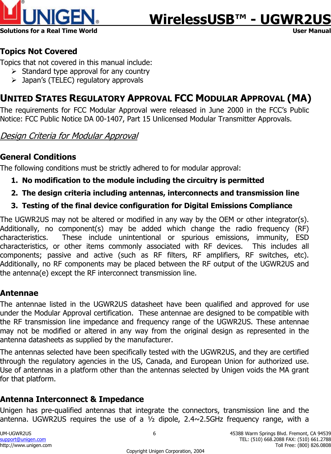    WirelessUSB&trade; - UGWR2US  Solutions for a Real Time World   User Manual UM-UGWR2US  6  45388 Warm Springs Blvd. Fremont, CA 94539 support@unigen.com    TEL: (510) 668.2088 FAX: (510) 661.2788 http://www.unigen.com    Toll Free: (800) 826.0808 Copyright Unigen Corporation, 2004 Topics Not Covered Topics that not covered in this manual include: &frac34; Standard type approval for any country &frac34; Japan&rsquo;s (TELEC) regulatory approvals UNITED STATES REGULATORY APPROVAL FCC MODULAR APPROVAL (MA) The requirements for FCC Modular Approval were released in June 2000 in the FCC&rsquo;s Public Notice: FCC Public Notice DA 00-1407, Part 15 Unlicensed Modular Transmitter Approvals. Design Criteria for Modular Approval General Conditions The following conditions must be strictly adhered to for modular approval: 1. No modification to the module including the circuitry is permitted 2. The design criteria including antennas, interconnects and transmission line  3. Testing of the final device configuration for Digital Emissions Compliance  The UGWR2US may not be altered or modified in any way by the OEM or other integrator(s).  Additionally, no component(s) may be added which change the radio frequency (RF) characteristics.  These include unintentional or spurious emissions, immunity, ESD characteristics, or other items commonly associated with RF devices.  This includes all components; passive and active (such as RF filters, RF amplifiers, RF switches, etc).  Additionally, no RF components may be placed between the RF output of the UGWR2US and the antenna(e) except the RF interconnect transmission line. Antennae The antennae listed in the UGWR2US datasheet have been qualified and approved for use under the Modular Approval certification.  These antennae are designed to be compatible with the RF transmission line impedance and frequency range of the UGWR2US. These antennae may not be modified or altered in any way from the original design as represented in the antenna datasheets as supplied by the manufacturer.   The antennas selected have been specifically tested with the UGWR2US, and they are certified through the regulatory agencies in the US, Canada, and European Union for authorized use. Use of antennas in a platform other than the antennas selected by Unigen voids the MA grant for that platform. Antenna Interconnect &amp; Impedance Unigen has pre-qualified antennas that integrate the connectors, transmission line and the antenna. UGWR2US requires the use of a &frac12; dipole, 2.4~2.5GHz frequency range, with a 