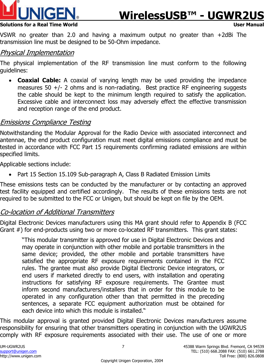    WirelessUSB&trade; - UGWR2US  Solutions for a Real Time World   User Manual UM-UGWR2US  7  45388 Warm Springs Blvd. Fremont, CA 94539 support@unigen.com    TEL: (510) 668.2088 FAX: (510) 661.2788 http://www.unigen.com    Toll Free: (800) 826.0808 Copyright Unigen Corporation, 2004 VSWR no greater than 2.0 and having a maximum output no greater than +2dBi The transmission line must be designed to be 50-Ohm impedance.  Physical Implementation The physical implementation of the RF transmission line must conform to the following guidelines: &bull; Coaxial Cable: A coaxial of varying length may be used providing the impedance measures 50 +/- 2 ohms and is non-radiating.  Best practice RF engineering suggests the cable should be kept to the minimum length required to satisfy the application.   Excessive cable and interconnect loss may adversely effect the effective transmission and reception range of the end product. Emissions Compliance Testing Notwithstanding the Modular Approval for the Radio Device with associated interconnect and antennae, the end product configuration must meet digital emissions compliance and must be tested in accordance with FCC Part 15 requirements confirming radiated emissions are within specified limits.  Applicable sections include: &bull; Part 15 Section 15.109 Sub-paragraph A, Class B Radiated Emission Limits  These emissions tests can be conducted by the manufacturer or by contacting an approved test facility equipped and certified accordingly.  The results of these emissions tests are not required to be submitted to the FCC or Unigen, but should be kept on file by the OEM. Co-location of Additional Transmitters Digital Electronic Devices manufacturers using this MA grant should refer to Appendix B (FCC Grant #) for end-products using two or more co-located RF transmitters.  This grant states: &ldquo;This modular transmitter is approved for use in Digital Electronic Devices and may operate in conjunction with other mobile and portable transmitters in the same device; provided, the other mobile and portable transmitters have satisfied the appropriate RF exposure requirements contained in the FCC rules. The grantee must also provide Digital Electronic Device integrators, or end users if marketed directly to end users, with installation and operating instructions for satisfying RF exposure requirements. The Grantee must inform second manufacturers/installers that in order for this module to be operated in any configuration other than that permitted in the preceding sentences, a separate FCC equipment authorization must be obtained for each device into which this module is installed.&ldquo; This modular approval is granted provided Digital Electronic Devices manufacturers assume responsibility for ensuring that other transmitters operating in conjunction with the UGWR2US comply with RF exposure requirements associated with their use. The use of one or more 
