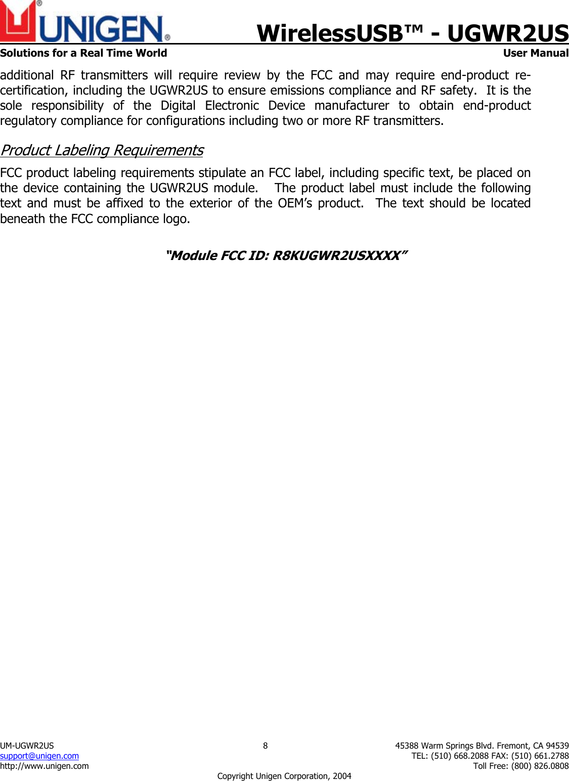    WirelessUSB&trade; - UGWR2US  Solutions for a Real Time World   User Manual UM-UGWR2US  8  45388 Warm Springs Blvd. Fremont, CA 94539 support@unigen.com    TEL: (510) 668.2088 FAX: (510) 661.2788 http://www.unigen.com    Toll Free: (800) 826.0808 Copyright Unigen Corporation, 2004 additional RF transmitters will require review by the FCC and may require end-product re-certification, including the UGWR2US to ensure emissions compliance and RF safety.  It is the sole responsibility of the Digital Electronic Device manufacturer to obtain end-product regulatory compliance for configurations including two or more RF transmitters. Product Labeling Requirements FCC product labeling requirements stipulate an FCC label, including specific text, be placed on the device containing the UGWR2US module.   The product label must include the following text and must be affixed to the exterior of the OEM&rsquo;s product.  The text should be located beneath the FCC compliance logo.    &ldquo;Module FCC ID: R8KUGWR2USXXXX&rdquo;  