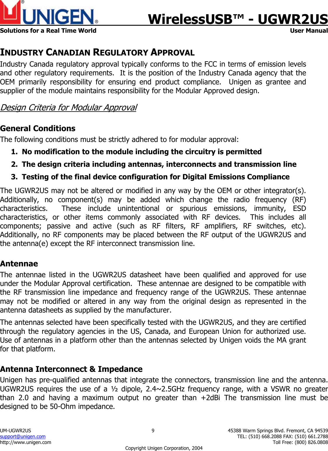    WirelessUSB&trade; - UGWR2US  Solutions for a Real Time World   User Manual UM-UGWR2US  9  45388 Warm Springs Blvd. Fremont, CA 94539 support@unigen.com    TEL: (510) 668.2088 FAX: (510) 661.2788 http://www.unigen.com    Toll Free: (800) 826.0808 Copyright Unigen Corporation, 2004 INDUSTRY CANADIAN REGULATORY APPROVAL Industry Canada regulatory approval typically conforms to the FCC in terms of emission levels and other regulatory requirements.  It is the position of the Industry Canada agency that the OEM primarily responsibility for ensuring end product compliance.  Unigen as grantee and supplier of the module maintains responsibility for the Modular Approved design. Design Criteria for Modular Approval General Conditions The following conditions must be strictly adhered to for modular approval: 1. No modification to the module including the circuitry is permitted 2. The design criteria including antennas, interconnects and transmission line  3. Testing of the final device configuration for Digital Emissions Compliance  The UGWR2US may not be altered or modified in any way by the OEM or other integrator(s).  Additionally, no component(s) may be added which change the radio frequency (RF) characteristics.  These include unintentional or spurious emissions, immunity, ESD characteristics, or other items commonly associated with RF devices.  This includes all components; passive and active (such as RF filters, RF amplifiers, RF switches, etc).  Additionally, no RF components may be placed between the RF output of the UGWR2US and the antenna(e) except the RF interconnect transmission line. Antennae The antennae listed in the UGWR2US datasheet have been qualified and approved for use under the Modular Approval certification.  These antennae are designed to be compatible with the RF transmission line impedance and frequency range of the UGWR2US. These antennae may not be modified or altered in any way from the original design as represented in the antenna datasheets as supplied by the manufacturer.   The antennas selected have been specifically tested with the UGWR2US, and they are certified through the regulatory agencies in the US, Canada, and European Union for authorized use.  Use of antennas in a platform other than the antennas selected by Unigen voids the MA grant for that platform. Antenna Interconnect &amp; Impedance Unigen has pre-qualified antennas that integrate the connectors, transmission line and the antenna. UGWR2US requires the use of a &frac12; dipole, 2.4~2.5GHz frequency range, with a VSWR no greater than 2.0 and having a maximum output no greater than +2dBi The transmission line must be designed to be 50-Ohm impedance.  