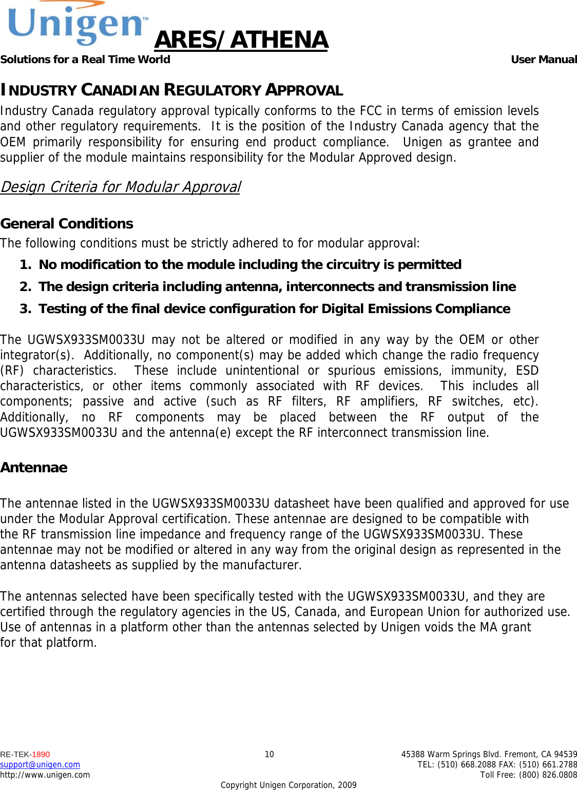ARES/ATHENA Solutions for a Real Time World   User Manual RE-TEK-1890  10  45388 Warm Springs Blvd. Fremont, CA 94539 support@unigen.com    TEL: (510) 668.2088 FAX: (510) 661.2788 http://www.unigen.com    Toll Free: (800) 826.0808 Copyright Unigen Corporation, 2009 INDUSTRY CANADIAN REGULATORY APPROVAL Industry Canada regulatory approval typically conforms to the FCC in terms of emission levels and other regulatory requirements.  It is the position of the Industry Canada agency that the OEM primarily responsibility for ensuring end product compliance.  Unigen as grantee and supplier of the module maintains responsibility for the Modular Approved design. Design Criteria for Modular Approval General Conditions The following conditions must be strictly adhered to for modular approval: 1. No modification to the module including the circuitry is permitted 2. The design criteria including antenna, interconnects and transmission line  3. Testing of the final device configuration for Digital Emissions Compliance  The UGWSX933SM0033U may not be altered or modified in any way by the OEM or other integrator(s).  Additionally, no component(s) may be added which change the radio frequency (RF) characteristics.  These include unintentional or spurious emissions, immunity, ESD characteristics, or other items commonly associated with RF devices.  This includes all components; passive and active (such as RF filters, RF amplifiers, RF switches, etc).  Additionally, no RF components may be placed between the RF output of the UGWSX933SM0033U and the antenna(e) except the RF interconnect transmission line. Antennae  The antennae listed in the UGWSX933SM0033U datasheet have been qualified and approved for use under the Modular Approval certification. These antennae are designed to be compatible with the RF transmission line impedance and frequency range of the UGWSX933SM0033U. These antennae may not be modified or altered in any way from the original design as represented in the antenna datasheets as supplied by the manufacturer.  The antennas selected have been specifically tested with the UGWSX933SM0033U, and they are certified through the regulatory agencies in the US, Canada, and European Union for authorized use. Use of antennas in a platform other than the antennas selected by Unigen voids the MA grant for that platform.    