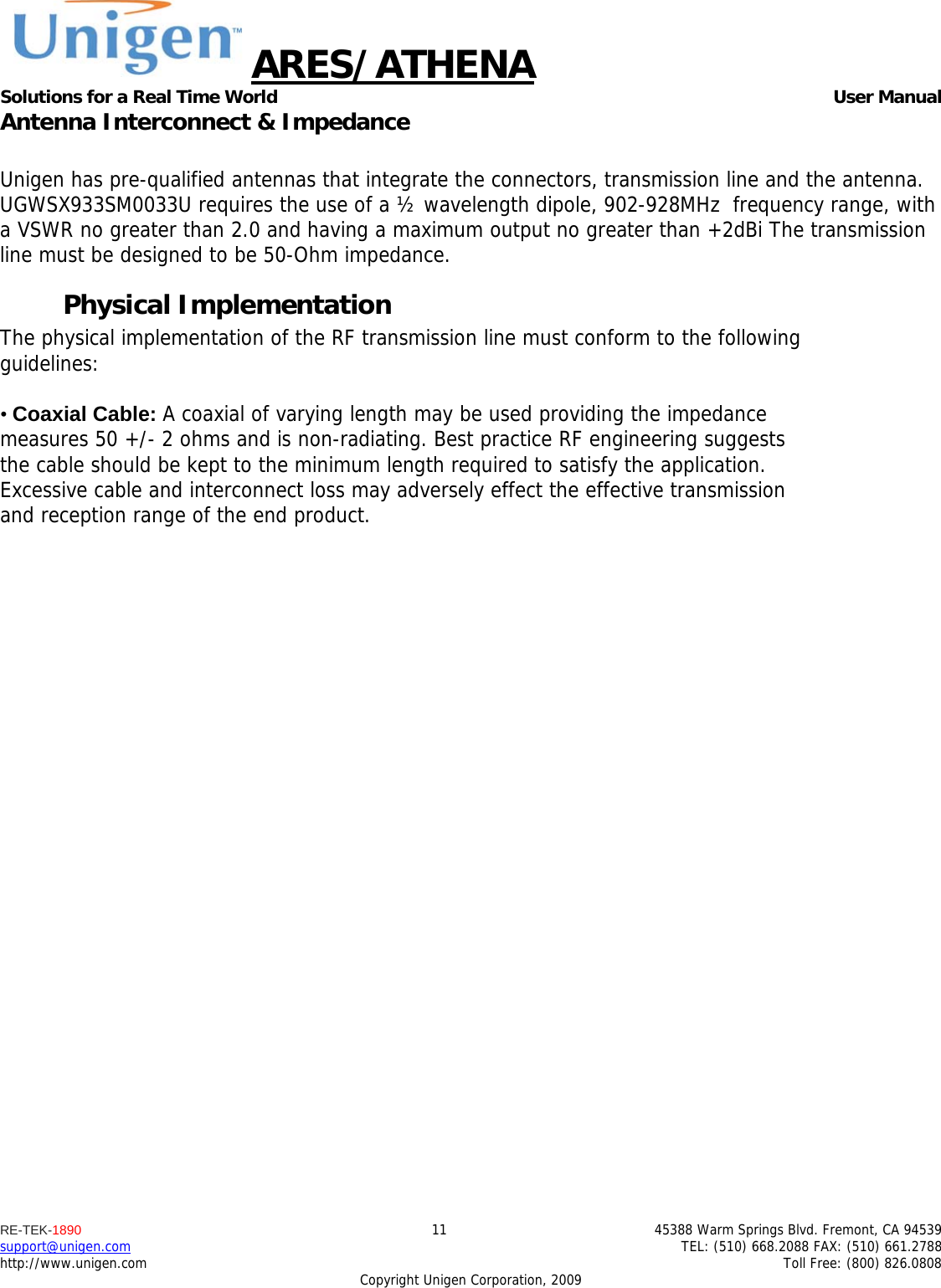 ARES/ATHENA Solutions for a Real Time World   User Manual RE-TEK-1890  11  45388 Warm Springs Blvd. Fremont, CA 94539 support@unigen.com    TEL: (510) 668.2088 FAX: (510) 661.2788 http://www.unigen.com    Toll Free: (800) 826.0808 Copyright Unigen Corporation, 2009 Antenna Interconnect &amp; Impedance  Unigen has pre-qualified antennas that integrate the connectors, transmission line and the antenna. UGWSX933SM0033U requires the use of a &frac12; wavelength dipole, 902-928MHz  frequency range, with a VSWR no greater than 2.0 and having a maximum output no greater than +2dBi The transmission line must be designed to be 50-Ohm impedance. Physical Implementation The physical implementation of the RF transmission line must conform to the following guidelines:  &bull; Coaxial Cable: A coaxial of varying length may be used providing the impedance measures 50 +/- 2 ohms and is non-radiating. Best practice RF engineering suggests the cable should be kept to the minimum length required to satisfy the application. Excessive cable and interconnect loss may adversely effect the effective transmission and reception range of the end product. 