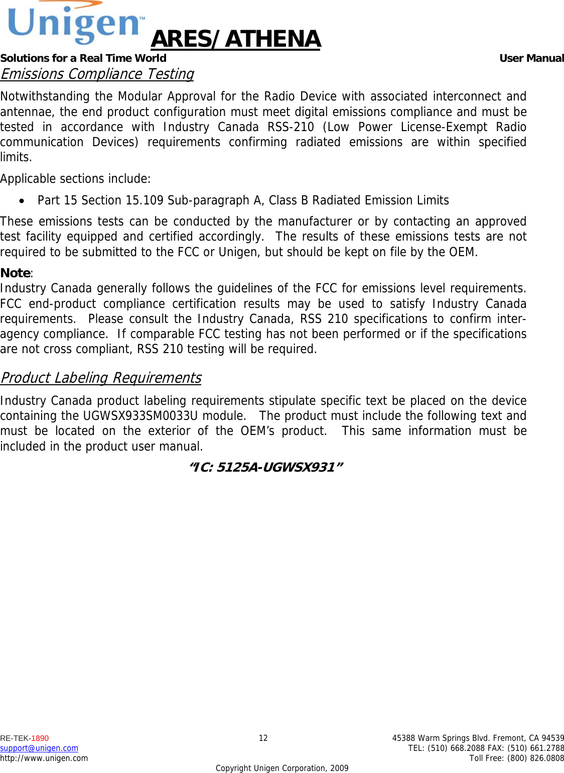 ARES/ATHENA Solutions for a Real Time World   User Manual RE-TEK-1890  12  45388 Warm Springs Blvd. Fremont, CA 94539 support@unigen.com    TEL: (510) 668.2088 FAX: (510) 661.2788 http://www.unigen.com    Toll Free: (800) 826.0808 Copyright Unigen Corporation, 2009 Emissions Compliance Testing Notwithstanding the Modular Approval for the Radio Device with associated interconnect and antennae, the end product configuration must meet digital emissions compliance and must be tested in accordance with Industry Canada RSS-210 (Low Power License-Exempt Radio communication Devices) requirements confirming radiated emissions are within specified limits.  Applicable sections include:  Part 15 Section 15.109 Sub-paragraph A, Class B Radiated Emission Limits  These emissions tests can be conducted by the manufacturer or by contacting an approved test facility equipped and certified accordingly.  The results of these emissions tests are not required to be submitted to the FCC or Unigen, but should be kept on file by the OEM. Note:  Industry Canada generally follows the guidelines of the FCC for emissions level requirements. FCC end-product compliance certification results may be used to satisfy Industry Canada requirements.  Please consult the Industry Canada, RSS 210 specifications to confirm inter-agency compliance.  If comparable FCC testing has not been performed or if the specifications are not cross compliant, RSS 210 testing will be required. Product Labeling Requirements Industry Canada product labeling requirements stipulate specific text be placed on the device containing the UGWSX933SM0033U module.   The product must include the following text and must be located on the exterior of the OEM&rsquo;s product.  This same information must be included in the product user manual. &ldquo;IC: 5125A-UGWSX931&rdquo;  