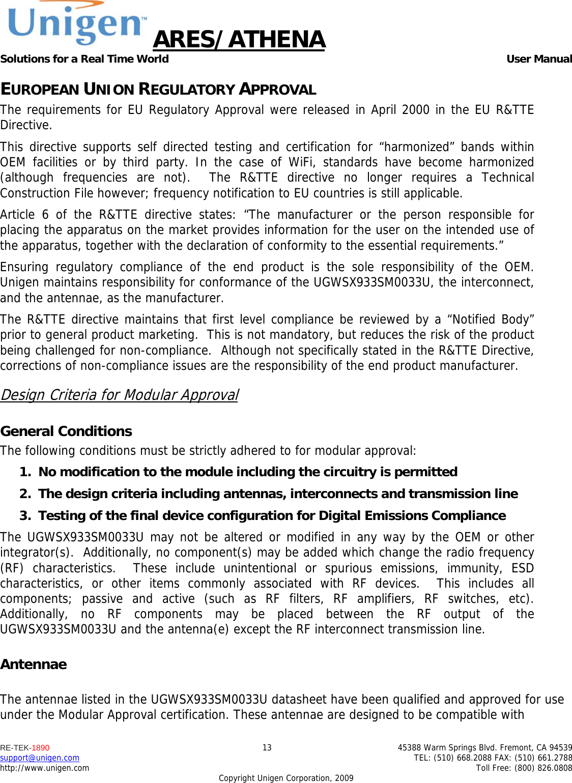 ARES/ATHENA Solutions for a Real Time World   User Manual RE-TEK-1890  13  45388 Warm Springs Blvd. Fremont, CA 94539 support@unigen.com    TEL: (510) 668.2088 FAX: (510) 661.2788 http://www.unigen.com    Toll Free: (800) 826.0808 Copyright Unigen Corporation, 2009 EUROPEAN UNION REGULATORY APPROVAL The requirements for EU Regulatory Approval were released in April 2000 in the EU R&amp;TTE Directive. This directive supports self directed testing and certification for &ldquo;harmonized&rdquo; bands within OEM facilities or by third party. In the case of WiFi, standards have become harmonized (although frequencies are not).  The R&amp;TTE directive no longer requires a Technical Construction File however; frequency notification to EU countries is still applicable. Article 6 of the R&amp;TTE directive states: &ldquo;The manufacturer or the person responsible for placing the apparatus on the market provides information for the user on the intended use of the apparatus, together with the declaration of conformity to the essential requirements.&rdquo; Ensuring regulatory compliance of the end product is the sole responsibility of the OEM.  Unigen maintains responsibility for conformance of the UGWSX933SM0033U, the interconnect, and the antennae, as the manufacturer.  The R&amp;TTE directive maintains that first level compliance be reviewed by a &ldquo;Notified Body&rdquo; prior to general product marketing.  This is not mandatory, but reduces the risk of the product being challenged for non-compliance.  Although not specifically stated in the R&amp;TTE Directive, corrections of non-compliance issues are the responsibility of the end product manufacturer. Design Criteria for Modular Approval General Conditions The following conditions must be strictly adhered to for modular approval: 1. No modification to the module including the circuitry is permitted 2. The design criteria including antennas, interconnects and transmission line  3. Testing of the final device configuration for Digital Emissions Compliance The UGWSX933SM0033U may not be altered or modified in any way by the OEM or other integrator(s).  Additionally, no component(s) may be added which change the radio frequency (RF) characteristics.  These include unintentional or spurious emissions, immunity, ESD characteristics, or other items commonly associated with RF devices.  This includes all components; passive and active (such as RF filters, RF amplifiers, RF switches, etc).  Additionally, no RF components may be placed between the RF output of the UGWSX933SM0033U and the antenna(e) except the RF interconnect transmission line. Antennae  The antennae listed in the UGWSX933SM0033U datasheet have been qualified and approved for use under the Modular Approval certification. These antennae are designed to be compatible with 