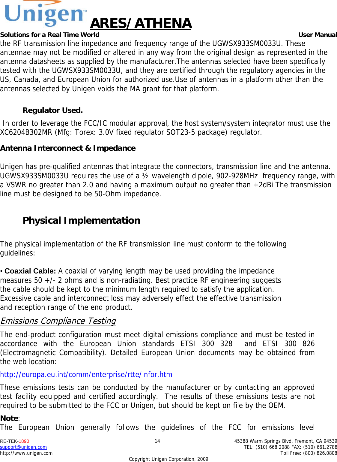 ARES/ATHENA Solutions for a Real Time World   User Manual RE-TEK-1890  14  45388 Warm Springs Blvd. Fremont, CA 94539 support@unigen.com    TEL: (510) 668.2088 FAX: (510) 661.2788 http://www.unigen.com    Toll Free: (800) 826.0808 Copyright Unigen Corporation, 2009 the RF transmission line impedance and frequency range of the UGWSX933SM0033U. These antennae may not be modified or altered in any way from the original design as represented in the antenna datasheets as supplied by the manufacturer.The antennas selected have been specifically tested with the UGWSX933SM0033U, and they are certified through the regulatory agencies in the US, Canada, and European Union for authorized use.Use of antennas in a platform other than the antennas selected by Unigen voids the MA grant for that platform.  Regulator Used.  In order to leverage the FCC/IC modular approval, the host system/system integrator must use the XC6204B302MR (Mfg: Torex: 3.0V fixed regulator SOT23-5 package) regulator.  Antenna Interconnect &amp; Impedance  Unigen has pre-qualified antennas that integrate the connectors, transmission line and the antenna. UGWSX933SM0033U requires the use of a &frac12; wavelength dipole, 902-928MHz  frequency range, with a VSWR no greater than 2.0 and having a maximum output no greater than +2dBi The transmission line must be designed to be 50-Ohm impedance.  Physical Implementation  The physical implementation of the RF transmission line must conform to the following guidelines:  &bull; Coaxial Cable: A coaxial of varying length may be used providing the impedance measures 50 +/- 2 ohms and is non-radiating. Best practice RF engineering suggests the cable should be kept to the minimum length required to satisfy the application. Excessive cable and interconnect loss may adversely effect the effective transmission and reception range of the end product. Emissions Compliance Testing The end-product configuration must meet digital emissions compliance and must be tested in accordance with the European Union standards ETSI 300 328  and ETSI 300 826 (Electromagnetic Compatibility). Detailed European Union documents may be obtained from the web location: http://europa.eu.int/comm/enterprise/rtte/infor.htm These emissions tests can be conducted by the manufacturer or by contacting an approved test facility equipped and certified accordingly.  The results of these emissions tests are not required to be submitted to the FCC or Unigen, but should be kept on file by the OEM. Note:  The European Union generally follows the guidelines of the FCC for emissions level 