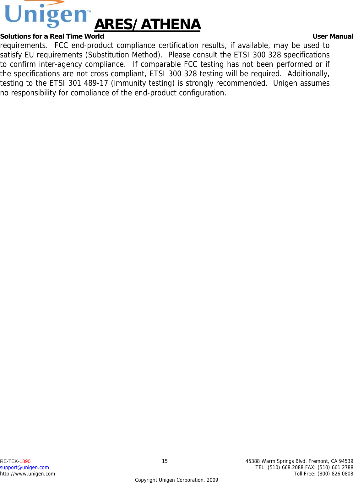 ARES/ATHENA Solutions for a Real Time World   User Manual RE-TEK-1890  15  45388 Warm Springs Blvd. Fremont, CA 94539 support@unigen.com    TEL: (510) 668.2088 FAX: (510) 661.2788 http://www.unigen.com    Toll Free: (800) 826.0808 Copyright Unigen Corporation, 2009 requirements.  FCC end-product compliance certification results, if available, may be used to satisfy EU requirements (Substitution Method).  Please consult the ETSI 300 328 specifications to confirm inter-agency compliance.  If comparable FCC testing has not been performed or if the specifications are not cross compliant, ETSI 300 328 testing will be required.  Additionally, testing to the ETSI 301 489-17 (immunity testing) is strongly recommended.  Unigen assumes no responsibility for compliance of the end-product configuration. 
