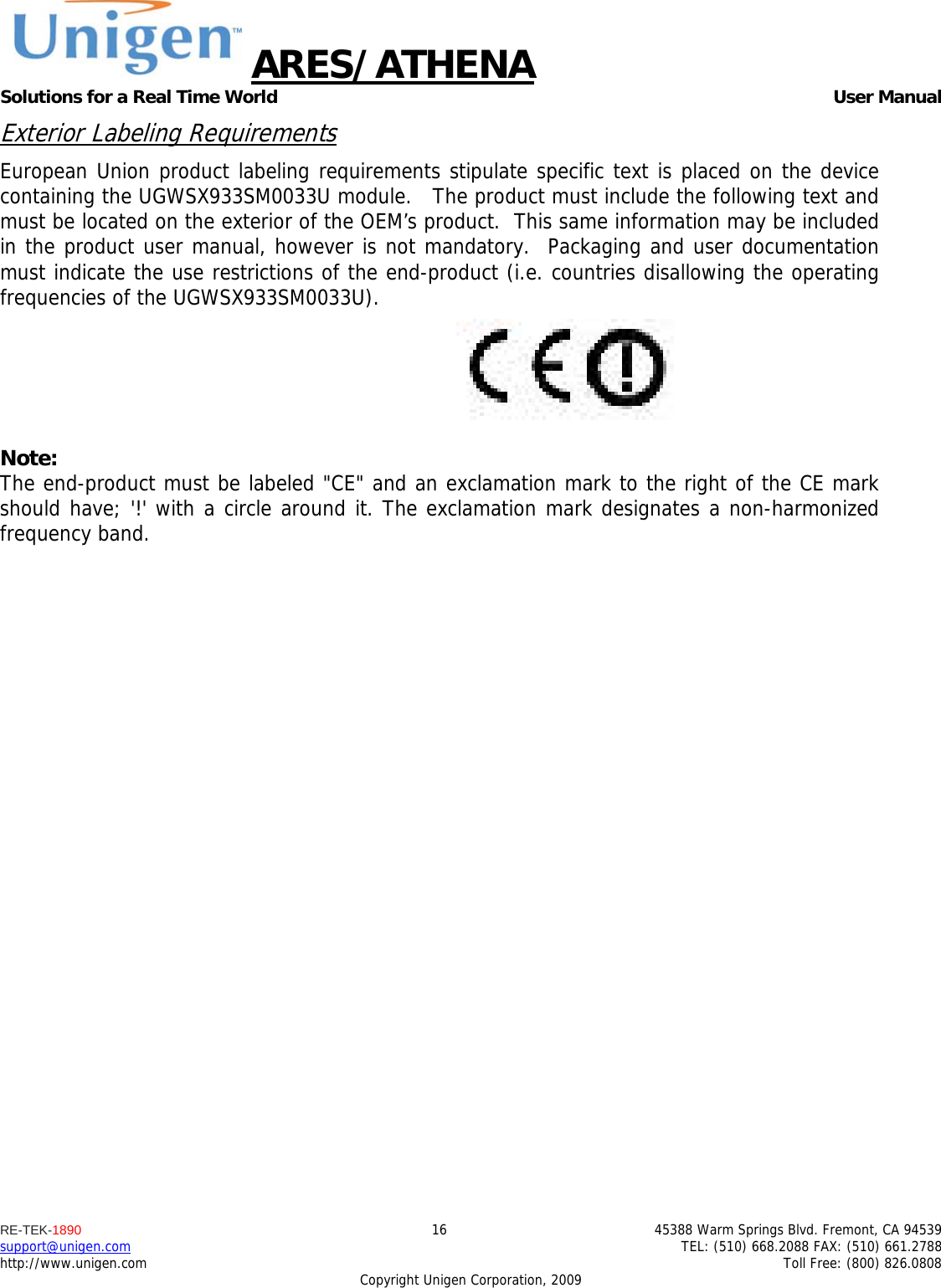 ARES/ATHENA Solutions for a Real Time World   User Manual RE-TEK-1890  16  45388 Warm Springs Blvd. Fremont, CA 94539 support@unigen.com    TEL: (510) 668.2088 FAX: (510) 661.2788 http://www.unigen.com    Toll Free: (800) 826.0808 Copyright Unigen Corporation, 2009 Exterior Labeling Requirements European Union product labeling requirements stipulate specific text is placed on the device containing the UGWSX933SM0033U module.   The product must include the following text and must be located on the exterior of the OEM&rsquo;s product.  This same information may be included in the product user manual, however is not mandatory.  Packaging and user documentation must indicate the use restrictions of the end-product (i.e. countries disallowing the operating frequencies of the UGWSX933SM0033U).   Note: The end-product must be labeled "CE" and an exclamation mark to the right of the CE mark should have; '!' with a circle around it. The exclamation mark designates a non-harmonized frequency band.   
