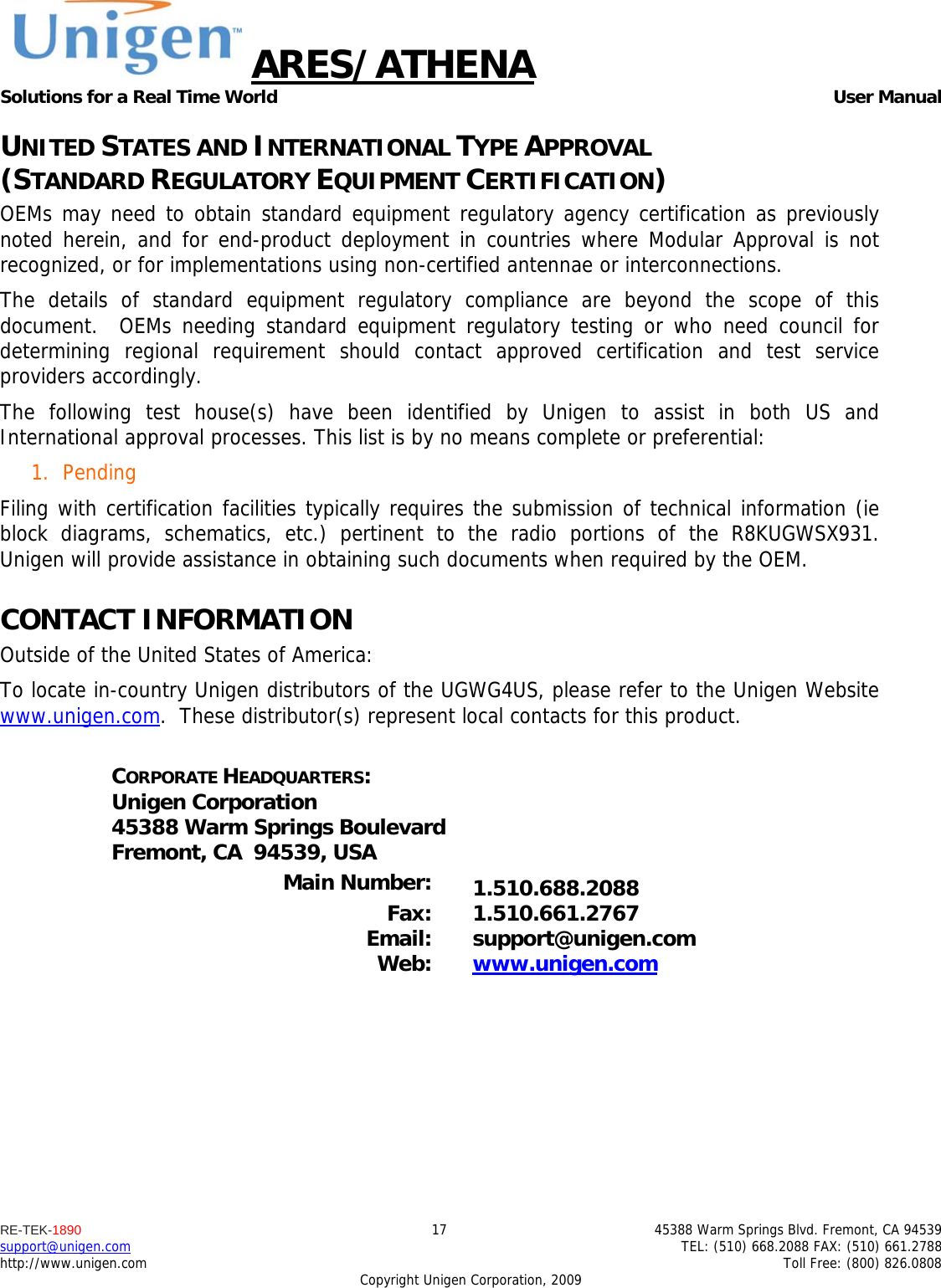 ARES/ATHENA Solutions for a Real Time World   User Manual RE-TEK-1890  17  45388 Warm Springs Blvd. Fremont, CA 94539 support@unigen.com    TEL: (510) 668.2088 FAX: (510) 661.2788 http://www.unigen.com    Toll Free: (800) 826.0808 Copyright Unigen Corporation, 2009 UNITED STATES AND INTERNATIONAL TYPE APPROVAL  (STANDARD REGULATORY EQUIPMENT CERTIFICATION) OEMs may need to obtain standard equipment regulatory agency certification as previously noted herein, and for end-product deployment in countries where Modular Approval is not recognized, or for implementations using non-certified antennae or interconnections. The details of standard equipment regulatory compliance are beyond the scope of this document.  OEMs needing standard equipment regulatory testing or who need council for determining regional requirement should contact approved certification and test service providers accordingly. The following test house(s) have been identified by Unigen to assist in both US and International approval processes. This list is by no means complete or preferential: 1. Pending Filing with certification facilities typically requires the submission of technical information (ie block diagrams, schematics, etc.) pertinent to the radio portions of the R8KUGWSX931.  Unigen will provide assistance in obtaining such documents when required by the OEM. CONTACT INFORMATION Outside of the United States of America: To locate in-country Unigen distributors of the UGWG4US, please refer to the Unigen Website www.unigen.com.  These distributor(s) represent local contacts for this product.  CORPORATE HEADQUARTERS: Unigen Corporation 45388 Warm Springs Boulevard Fremont, CA  94539, USA  Main Number:  1.510.688.2088 Fax: 1.510.661.2767 Email: support@unigen.com Web:  www.unigen.com  