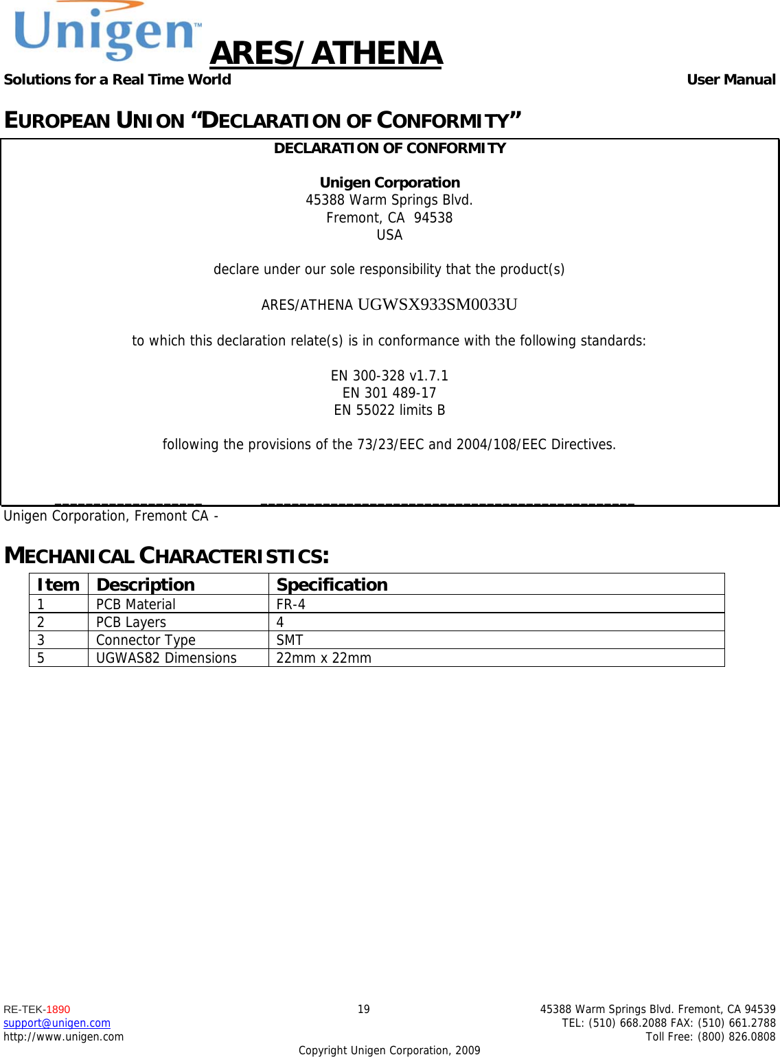 ARES/ATHENA Solutions for a Real Time World   User Manual RE-TEK-1890  19  45388 Warm Springs Blvd. Fremont, CA 94539 support@unigen.com    TEL: (510) 668.2088 FAX: (510) 661.2788 http://www.unigen.com    Toll Free: (800) 826.0808 Copyright Unigen Corporation, 2009 EUROPEAN UNION &ldquo;DECLARATION OF CONFORMITY&rdquo; DECLARATION OF CONFORMITY  Unigen Corporation  45388 Warm Springs Blvd. Fremont, CA  94538 USA  declare under our sole responsibility that the product(s)  ARES/ATHENA UGWSX933SM0033U  to which this declaration relate(s) is in conformance with the following standards:  EN 300-328 v1.7.1 EN 301 489-17 EN 55022 limits B  following the provisions of the 73/23/EEC and 2004/108/EEC Directives.    ___________________  ________________________________________________ Unigen Corporation, Fremont CA  -  MECHANICAL CHARACTERISTICS: Item Description  Specification 1 PCB Material  FR-4 2 PCB Layers  4 3 Connector Type  SMT  5  UGWAS82 Dimensions  22mm x 22mm                  