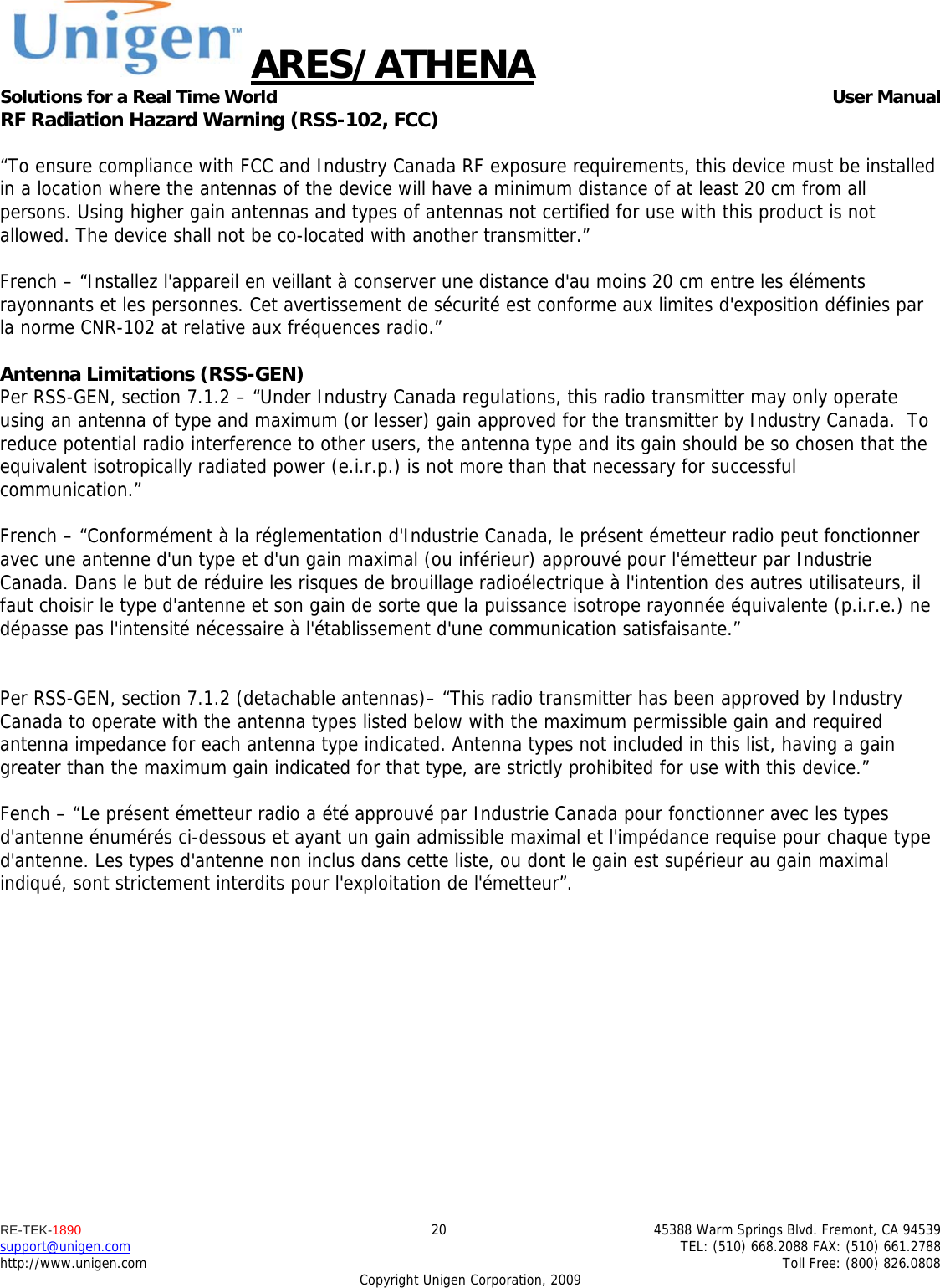 ARES/ATHENA Solutions for a Real Time World   User Manual RE-TEK-1890  20  45388 Warm Springs Blvd. Fremont, CA 94539 support@unigen.com    TEL: (510) 668.2088 FAX: (510) 661.2788 http://www.unigen.com    Toll Free: (800) 826.0808 Copyright Unigen Corporation, 2009 RF Radiation Hazard Warning (RSS-102, FCC)  &ldquo;To ensure compliance with FCC and Industry Canada RF exposure requirements, this device must be installed in a location where the antennas of the device will have a minimum distance of at least 20 cm from all persons. Using higher gain antennas and types of antennas not certified for use with this product is not allowed. The device shall not be co-located with another transmitter.&rdquo;  French &ndash; &ldquo;Installez l'appareil en veillant &agrave; conserver une distance d'au moins 20 cm entre les &eacute;l&eacute;ments rayonnants et les personnes. Cet avertissement de s&eacute;curit&eacute; est conforme aux limites d'exposition d&eacute;finies par la norme CNR-102 at relative aux fr&eacute;quences radio.&rdquo;  Antenna Limitations (RSS-GEN) Per RSS-GEN, section 7.1.2 &ndash; &ldquo;Under Industry Canada regulations, this radio transmitter may only operate using an antenna of type and maximum (or lesser) gain approved for the transmitter by Industry Canada.  To reduce potential radio interference to other users, the antenna type and its gain should be so chosen that the equivalent isotropically radiated power (e.i.r.p.) is not more than that necessary for successful communication.&rdquo;  French &ndash; &ldquo;Conform&eacute;ment &agrave; la r&eacute;glementation d'Industrie Canada, le pr&eacute;sent &eacute;metteur radio peut fonctionner avec une antenne d'un type et d'un gain maximal (ou inf&eacute;rieur) approuv&eacute; pour l'&eacute;metteur par Industrie Canada. Dans le but de r&eacute;duire les risques de brouillage radio&eacute;lectrique &agrave; l'intention des autres utilisateurs, il faut choisir le type d'antenne et son gain de sorte que la puissance isotrope rayonn&eacute;e &eacute;quivalente (p.i.r.e.) ne d&eacute;passe pas l'intensit&eacute; n&eacute;cessaire &agrave; l'&eacute;tablissement d'une communication satisfaisante.&rdquo;   Per RSS-GEN, section 7.1.2 (detachable antennas)&ndash; &ldquo;This radio transmitter has been approved by Industry Canada to operate with the antenna types listed below with the maximum permissible gain and required antenna impedance for each antenna type indicated. Antenna types not included in this list, having a gain greater than the maximum gain indicated for that type, are strictly prohibited for use with this device.&rdquo;  Fench &ndash; &ldquo;Le pr&eacute;sent &eacute;metteur radio a &eacute;t&eacute; approuv&eacute; par Industrie Canada pour fonctionner avec les types d'antenne &eacute;num&eacute;r&eacute;s ci-dessous et ayant un gain admissible maximal et l'imp&eacute;dance requise pour chaque type d'antenne. Les types d'antenne non inclus dans cette liste, ou dont le gain est sup&eacute;rieur au gain maximal indiqu&eacute;, sont strictement interdits pour l'exploitation de l'&eacute;metteur&rdquo;.  