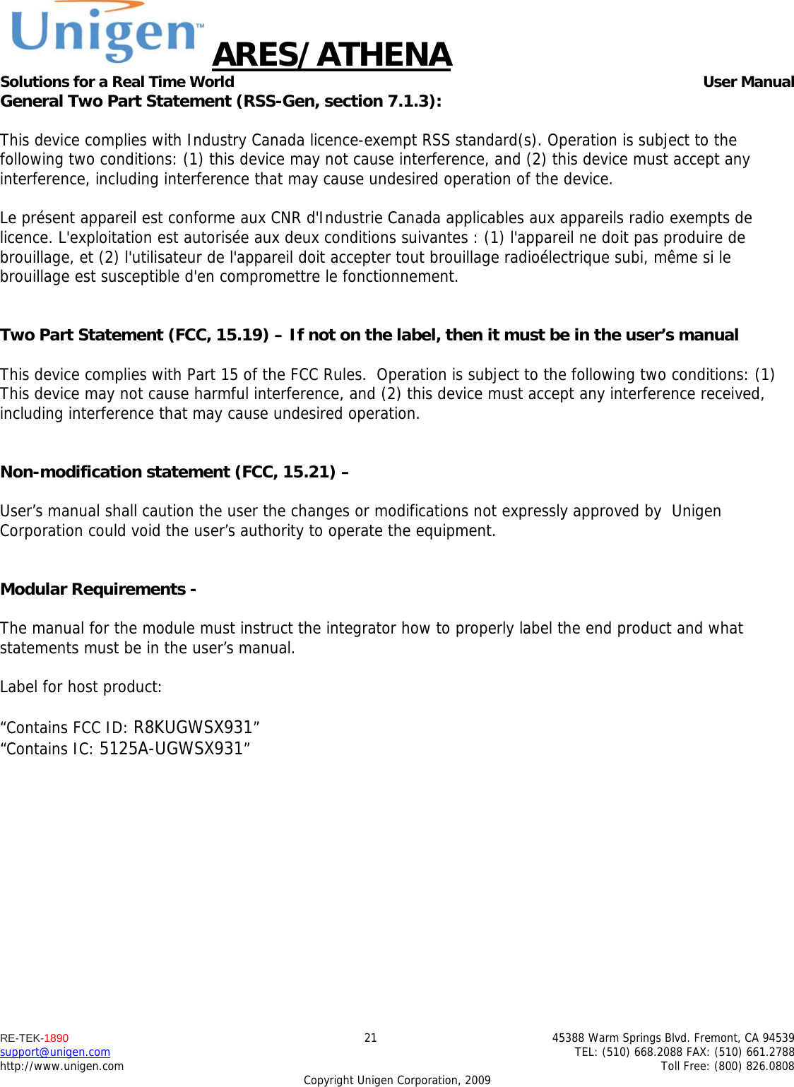 ARES/ATHENA Solutions for a Real Time World   User Manual RE-TEK-1890  21  45388 Warm Springs Blvd. Fremont, CA 94539 support@unigen.com    TEL: (510) 668.2088 FAX: (510) 661.2788 http://www.unigen.com    Toll Free: (800) 826.0808 Copyright Unigen Corporation, 2009 General Two Part Statement (RSS-Gen, section 7.1.3):  This device complies with Industry Canada licence-exempt RSS standard(s). Operation is subject to the following two conditions: (1) this device may not cause interference, and (2) this device must accept any interference, including interference that may cause undesired operation of the device.  Le pr&eacute;sent appareil est conforme aux CNR d'Industrie Canada applicables aux appareils radio exempts de licence. L'exploitation est autoris&eacute;e aux deux conditions suivantes : (1) l'appareil ne doit pas produire de brouillage, et (2) l'utilisateur de l'appareil doit accepter tout brouillage radio&eacute;lectrique subi, m&ecirc;me si le brouillage est susceptible d'en compromettre le fonctionnement.   Two Part Statement (FCC, 15.19) &ndash; If not on the label, then it must be in the user&rsquo;s manual  This device complies with Part 15 of the FCC Rules.  Operation is subject to the following two conditions: (1) This device may not cause harmful interference, and (2) this device must accept any interference received, including interference that may cause undesired operation.   Non-modification statement (FCC, 15.21) &ndash;   User&rsquo;s manual shall caution the user the changes or modifications not expressly approved by  Unigen Corporation could void the user&rsquo;s authority to operate the equipment.   Modular Requirements -   The manual for the module must instruct the integrator how to properly label the end product and what statements must be in the user&rsquo;s manual.  Label for host product:  &ldquo;Contains FCC ID: R8KUGWSX931&rdquo; &ldquo;Contains IC: 5125A-UGWSX931&rdquo;      