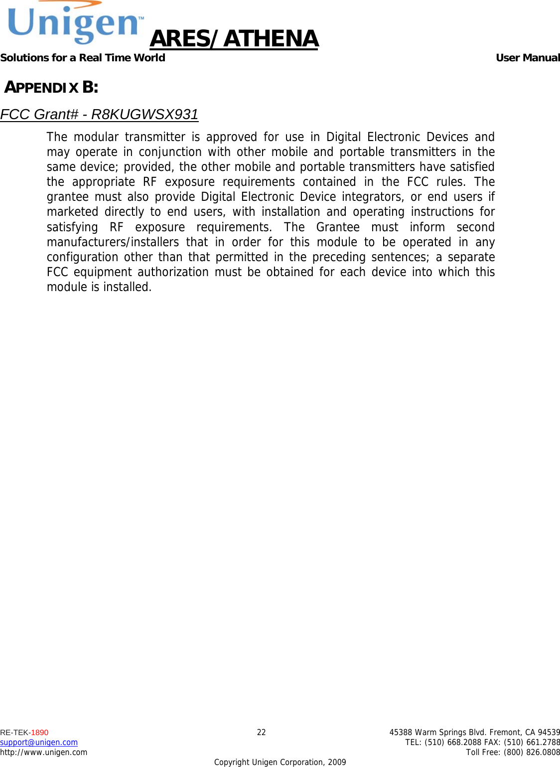 ARES/ATHENA Solutions for a Real Time World   User Manual RE-TEK-1890  22  45388 Warm Springs Blvd. Fremont, CA 94539 support@unigen.com    TEL: (510) 668.2088 FAX: (510) 661.2788 http://www.unigen.com    Toll Free: (800) 826.0808 Copyright Unigen Corporation, 2009  APPENDIX B: FCC Grant# - R8KUGWSX931 The modular transmitter is approved for use in Digital Electronic Devices and may operate in conjunction with other mobile and portable transmitters in the same device; provided, the other mobile and portable transmitters have satisfied the appropriate RF exposure requirements contained in the FCC rules. The grantee must also provide Digital Electronic Device integrators, or end users if marketed directly to end users, with installation and operating instructions for satisfying RF exposure requirements. The Grantee must inform second manufacturers/installers that in order for this module to be operated in any configuration other than that permitted in the preceding sentences; a separate FCC equipment authorization must be obtained for each device into which this module is installed.   