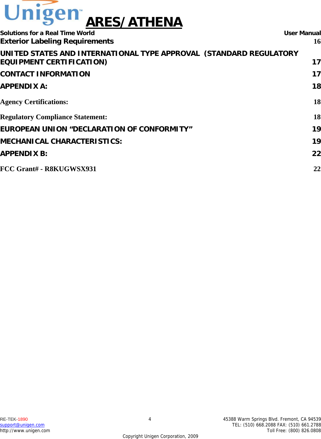 ARES/ATHENA Solutions for a Real Time World   User Manual RE-TEK-1890  4  45388 Warm Springs Blvd. Fremont, CA 94539 support@unigen.com    TEL: (510) 668.2088 FAX: (510) 661.2788 http://www.unigen.com    Toll Free: (800) 826.0808 Copyright Unigen Corporation, 2009 Exterior Labeling Requirements 16UNITED STATES AND INTERNATIONAL TYPE APPROVAL  (STANDARD REGULATORY EQUIPMENT CERTIFICATION)  17CONTACT INFORMATION  17APPENDIX A:  18Agency Certifications:  18Regulatory Compliance Statement:  18EUROPEAN UNION &ldquo;DECLARATION OF CONFORMITY&rdquo;  19MECHANICAL CHARACTERISTICS:  19APPENDIX B:  22FCC Grant# - R8KUGWSX931  22        