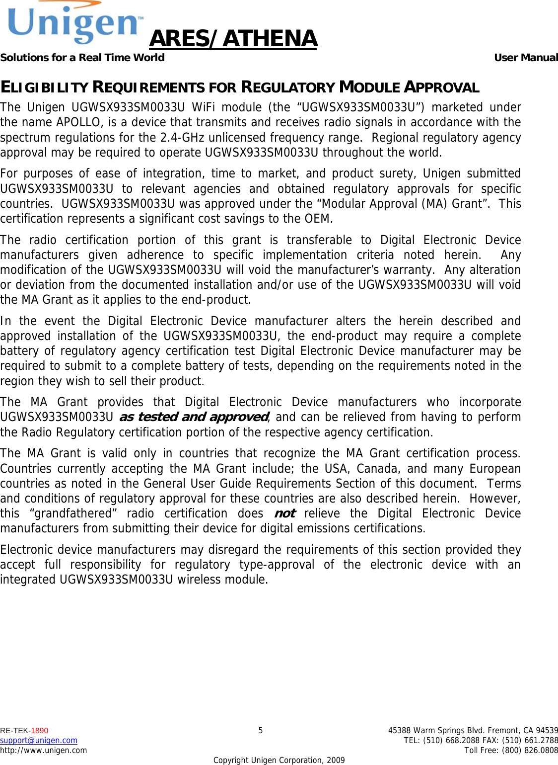 ARES/ATHENA Solutions for a Real Time World   User Manual RE-TEK-1890  5  45388 Warm Springs Blvd. Fremont, CA 94539 support@unigen.com    TEL: (510) 668.2088 FAX: (510) 661.2788 http://www.unigen.com    Toll Free: (800) 826.0808 Copyright Unigen Corporation, 2009 ELIGIBILITY REQUIREMENTS FOR REGULATORY MODULE APPROVAL The Unigen UGWSX933SM0033U WiFi module (the &ldquo;UGWSX933SM0033U&rdquo;) marketed under the name APOLLO, is a device that transmits and receives radio signals in accordance with the spectrum regulations for the 2.4-GHz unlicensed frequency range.  Regional regulatory agency approval may be required to operate UGWSX933SM0033U throughout the world. For purposes of ease of integration, time to market, and product surety, Unigen submitted UGWSX933SM0033U to relevant agencies and obtained regulatory approvals for specific countries.  UGWSX933SM0033U was approved under the &ldquo;Modular Approval (MA) Grant&rdquo;.  This certification represents a significant cost savings to the OEM.   The radio certification portion of this grant is transferable to Digital Electronic Device manufacturers given adherence to specific implementation criteria noted herein.  Any modification of the UGWSX933SM0033U will void the manufacturer&rsquo;s warranty.  Any alteration or deviation from the documented installation and/or use of the UGWSX933SM0033U will void the MA Grant as it applies to the end-product. In the event the Digital Electronic Device manufacturer alters the herein described and approved installation of the UGWSX933SM0033U, the end-product may require a complete battery of regulatory agency certification test Digital Electronic Device manufacturer may be required to submit to a complete battery of tests, depending on the requirements noted in the region they wish to sell their product. The MA Grant provides that Digital Electronic Device manufacturers who incorporate UGWSX933SM0033U as tested and approved, and can be relieved from having to perform the Radio Regulatory certification portion of the respective agency certification.   The MA Grant is valid only in countries that recognize the MA Grant certification process.  Countries currently accepting the MA Grant include; the USA, Canada, and many European countries as noted in the General User Guide Requirements Section of this document.  Terms and conditions of regulatory approval for these countries are also described herein.  However, this &ldquo;grandfathered&rdquo; radio certification does not relieve the Digital Electronic Device manufacturers from submitting their device for digital emissions certifications. Electronic device manufacturers may disregard the requirements of this section provided they accept full responsibility for regulatory type-approval of the electronic device with an integrated UGWSX933SM0033U wireless module. 