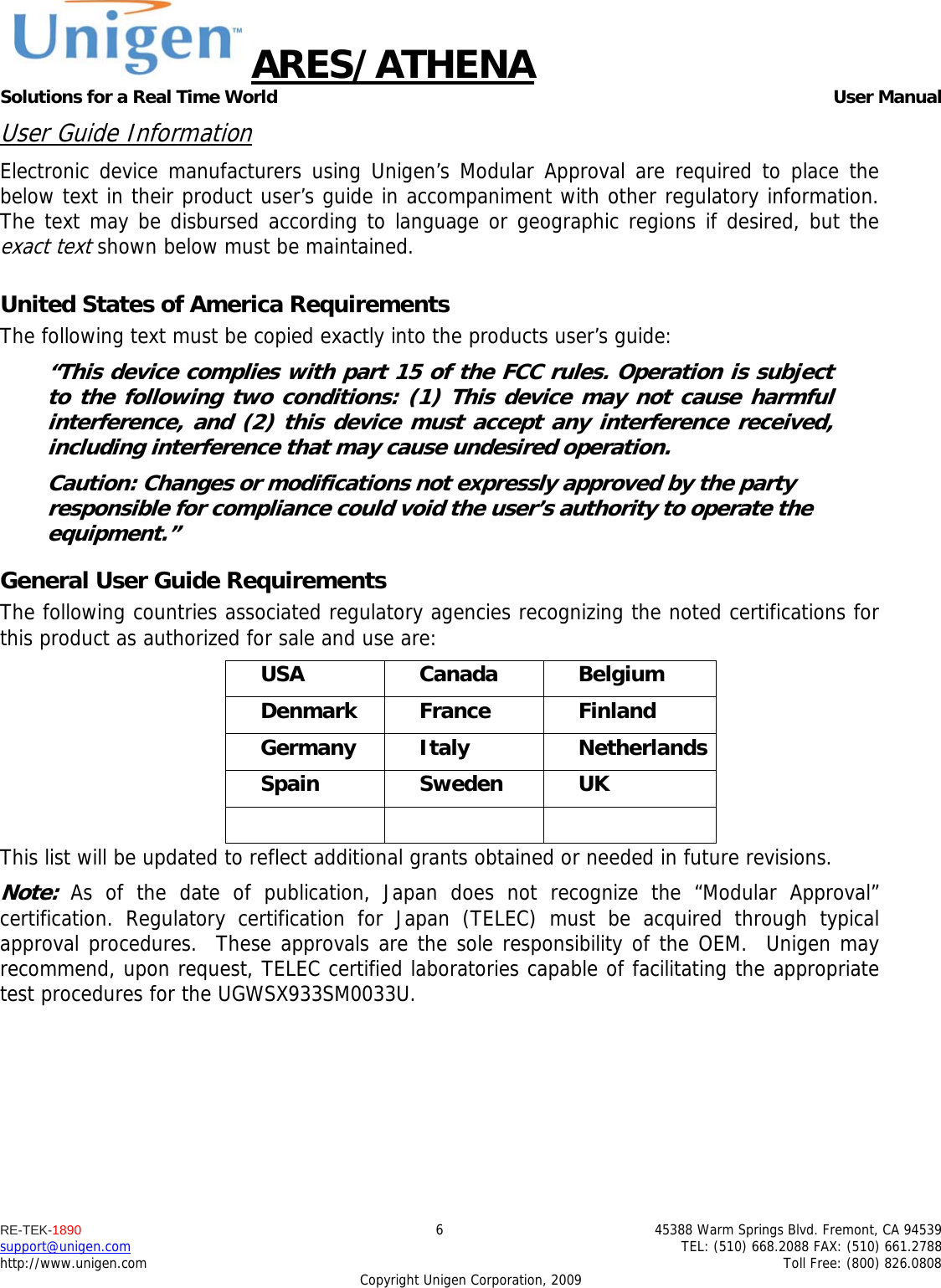ARES/ATHENA Solutions for a Real Time World   User Manual RE-TEK-1890  6  45388 Warm Springs Blvd. Fremont, CA 94539 support@unigen.com    TEL: (510) 668.2088 FAX: (510) 661.2788 http://www.unigen.com    Toll Free: (800) 826.0808 Copyright Unigen Corporation, 2009 User Guide Information Electronic device manufacturers using Unigen&rsquo;s Modular Approval are required to place the below text in their product user&rsquo;s guide in accompaniment with other regulatory information. The text may be disbursed according to language or geographic regions if desired, but the exact text shown below must be maintained.  United States of America Requirements The following text must be copied exactly into the products user&rsquo;s guide: &ldquo;This device complies with part 15 of the FCC rules. Operation is subject to the following two conditions: (1) This device may not cause harmful interference, and (2) this device must accept any interference received, including interference that may cause undesired operation. Caution: Changes or modifications not expressly approved by the party responsible for compliance could void the user&rsquo;s authority to operate the equipment.&rdquo; General User Guide Requirements The following countries associated regulatory agencies recognizing the noted certifications for this product as authorized for sale and use are: USA Canada Belgium Denmark France  Finland Germany Italy  Netherlands Spain Sweden UK    This list will be updated to reflect additional grants obtained or needed in future revisions. Note: As of the date of publication, Japan does not recognize the &ldquo;Modular Approval&rdquo; certification. Regulatory certification for Japan (TELEC) must be acquired through typical approval procedures.  These approvals are the sole responsibility of the OEM.  Unigen may recommend, upon request, TELEC certified laboratories capable of facilitating the appropriate test procedures for the UGWSX933SM0033U. 