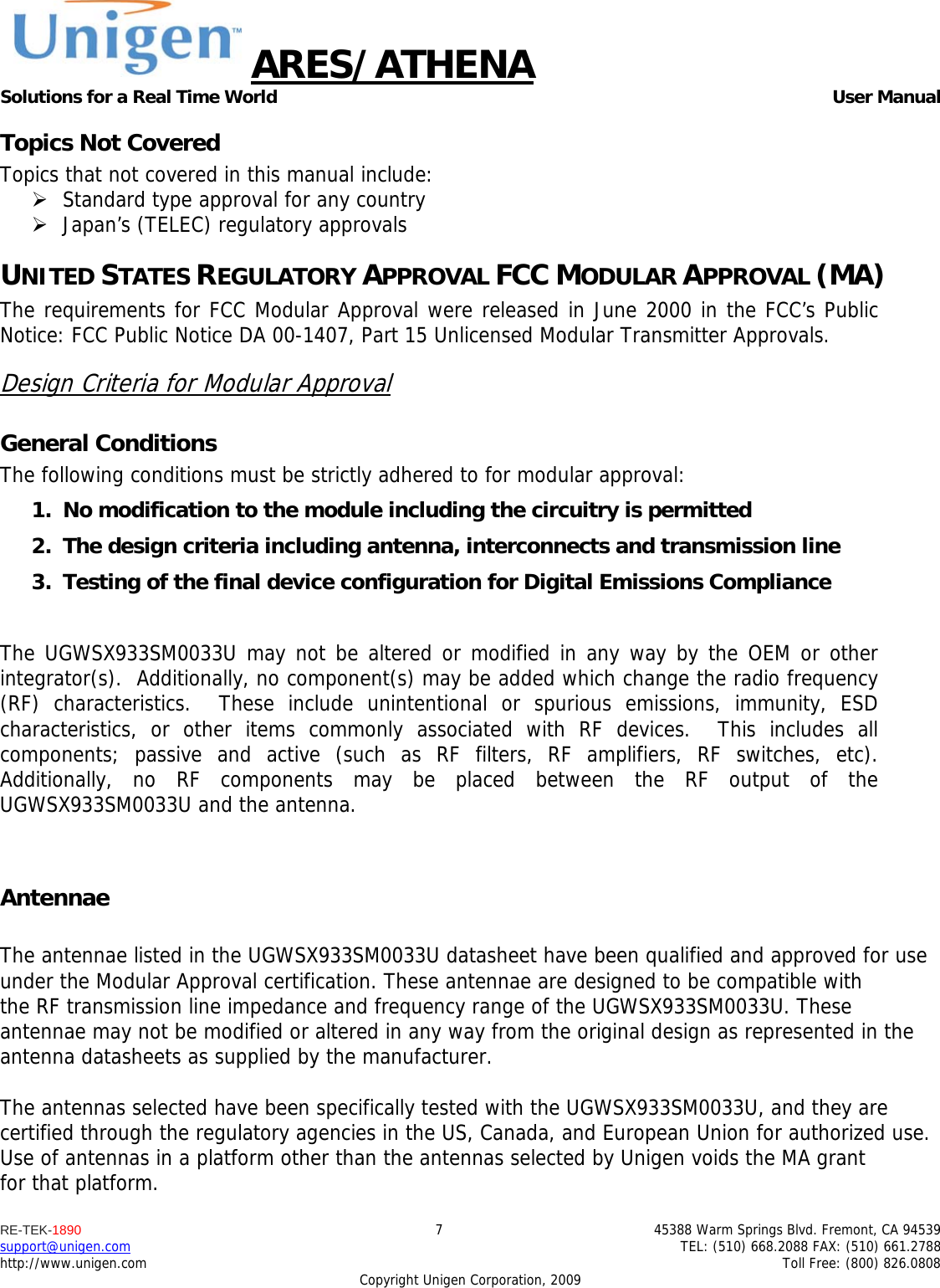 ARES/ATHENA Solutions for a Real Time World   User Manual RE-TEK-1890  7  45388 Warm Springs Blvd. Fremont, CA 94539 support@unigen.com    TEL: (510) 668.2088 FAX: (510) 661.2788 http://www.unigen.com    Toll Free: (800) 826.0808 Copyright Unigen Corporation, 2009 Topics Not Covered Topics that not covered in this manual include:  Standard type approval for any country  Japan&rsquo;s (TELEC) regulatory approvals UNITED STATES REGULATORY APPROVAL FCC MODULAR APPROVAL (MA) The requirements for FCC Modular Approval were released in June 2000 in the FCC&rsquo;s Public Notice: FCC Public Notice DA 00-1407, Part 15 Unlicensed Modular Transmitter Approvals. Design Criteria for Modular Approval General Conditions The following conditions must be strictly adhered to for modular approval: 1. No modification to the module including the circuitry is permitted 2. The design criteria including antenna, interconnects and transmission line  3. Testing of the final device configuration for Digital Emissions Compliance  The UGWSX933SM0033U may not be altered or modified in any way by the OEM or other integrator(s).  Additionally, no component(s) may be added which change the radio frequency (RF) characteristics.  These include unintentional or spurious emissions, immunity, ESD characteristics, or other items commonly associated with RF devices.  This includes all components; passive and active (such as RF filters, RF amplifiers, RF switches, etc).  Additionally, no RF components may be placed between the RF output of the UGWSX933SM0033U and the antenna.  Antennae  The antennae listed in the UGWSX933SM0033U datasheet have been qualified and approved for use under the Modular Approval certification. These antennae are designed to be compatible with the RF transmission line impedance and frequency range of the UGWSX933SM0033U. These antennae may not be modified or altered in any way from the original design as represented in the antenna datasheets as supplied by the manufacturer.  The antennas selected have been specifically tested with the UGWSX933SM0033U, and they are certified through the regulatory agencies in the US, Canada, and European Union for authorized use. Use of antennas in a platform other than the antennas selected by Unigen voids the MA grant for that platform. 