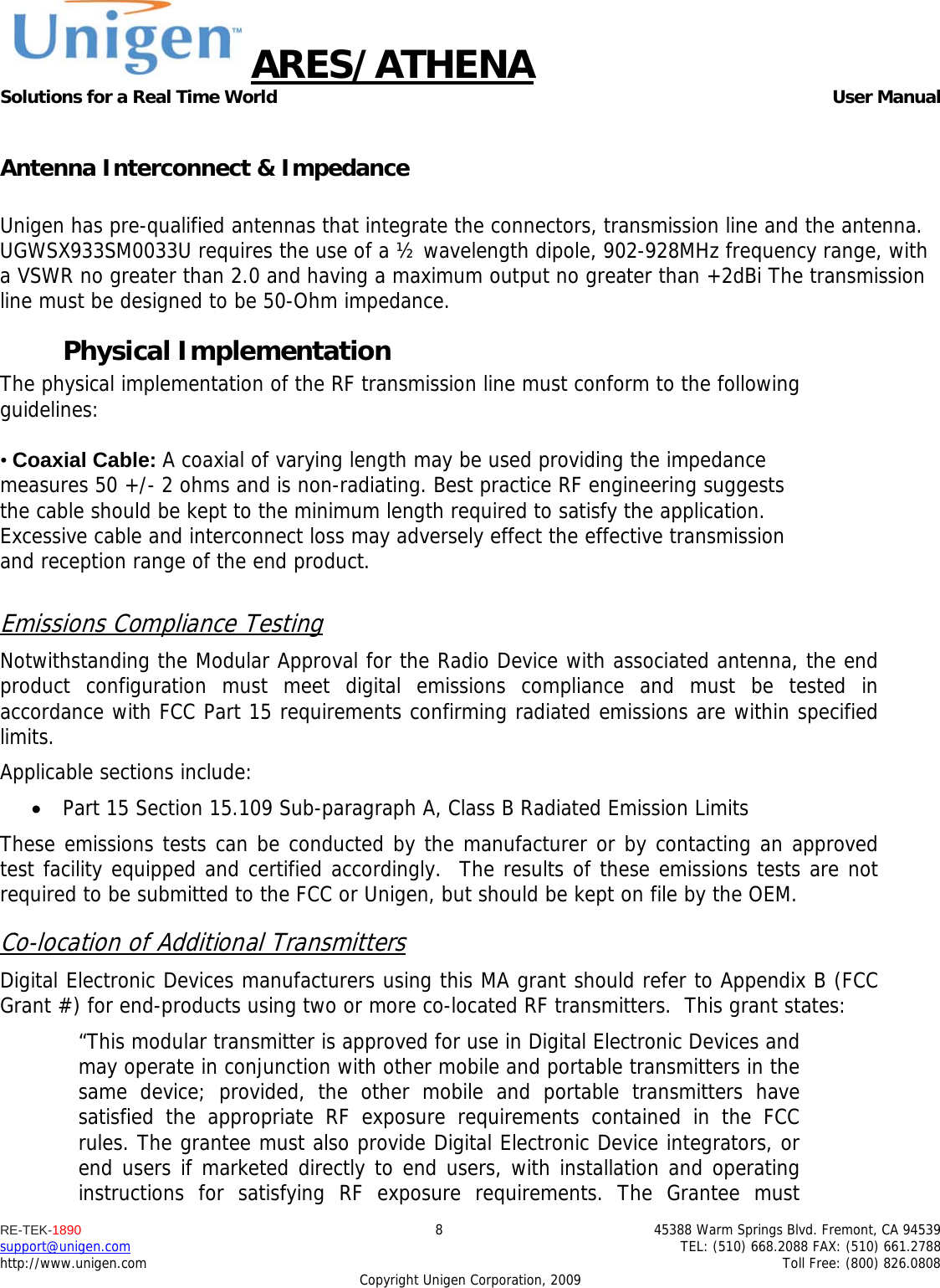 ARES/ATHENA Solutions for a Real Time World   User Manual RE-TEK-1890  8  45388 Warm Springs Blvd. Fremont, CA 94539 support@unigen.com    TEL: (510) 668.2088 FAX: (510) 661.2788 http://www.unigen.com    Toll Free: (800) 826.0808 Copyright Unigen Corporation, 2009  Antenna Interconnect &amp; Impedance  Unigen has pre-qualified antennas that integrate the connectors, transmission line and the antenna. UGWSX933SM0033U requires the use of a &frac12; wavelength dipole, 902-928MHz frequency range, with a VSWR no greater than 2.0 and having a maximum output no greater than +2dBi The transmission line must be designed to be 50-Ohm impedance. Physical Implementation The physical implementation of the RF transmission line must conform to the following guidelines:  &bull; Coaxial Cable: A coaxial of varying length may be used providing the impedance measures 50 +/- 2 ohms and is non-radiating. Best practice RF engineering suggests the cable should be kept to the minimum length required to satisfy the application. Excessive cable and interconnect loss may adversely effect the effective transmission and reception range of the end product.  Emissions Compliance Testing Notwithstanding the Modular Approval for the Radio Device with associated antenna, the end product configuration must meet digital emissions compliance and must be tested in accordance with FCC Part 15 requirements confirming radiated emissions are within specified limits.  Applicable sections include:  Part 15 Section 15.109 Sub-paragraph A, Class B Radiated Emission Limits  These emissions tests can be conducted by the manufacturer or by contacting an approved test facility equipped and certified accordingly.  The results of these emissions tests are not required to be submitted to the FCC or Unigen, but should be kept on file by the OEM. Co-location of Additional Transmitters Digital Electronic Devices manufacturers using this MA grant should refer to Appendix B (FCC Grant #) for end-products using two or more co-located RF transmitters.  This grant states: &ldquo;This modular transmitter is approved for use in Digital Electronic Devices and may operate in conjunction with other mobile and portable transmitters in the same device; provided, the other mobile and portable transmitters have satisfied the appropriate RF exposure requirements contained in the FCC rules. The grantee must also provide Digital Electronic Device integrators, or end users if marketed directly to end users, with installation and operating instructions for satisfying RF exposure requirements. The Grantee must 