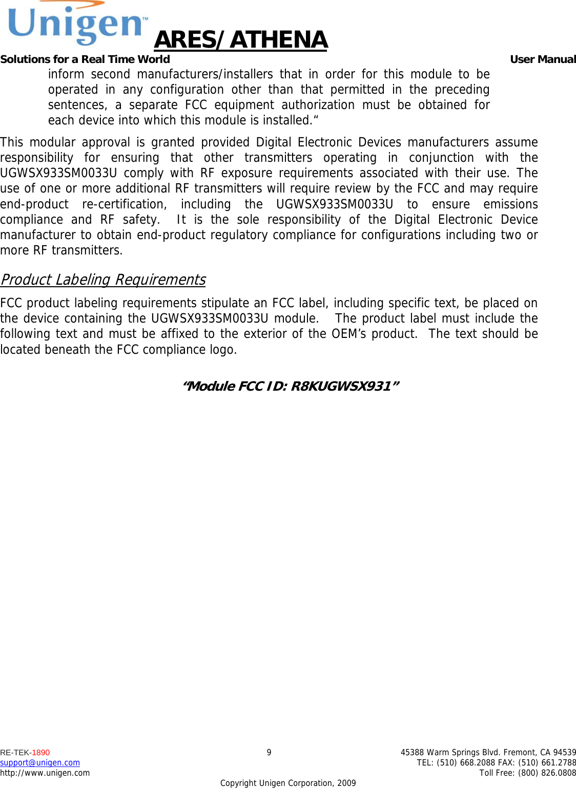 ARES/ATHENA Solutions for a Real Time World   User Manual RE-TEK-1890  9  45388 Warm Springs Blvd. Fremont, CA 94539 support@unigen.com    TEL: (510) 668.2088 FAX: (510) 661.2788 http://www.unigen.com    Toll Free: (800) 826.0808 Copyright Unigen Corporation, 2009 inform second manufacturers/installers that in order for this module to be operated in any configuration other than that permitted in the preceding sentences, a separate FCC equipment authorization must be obtained for each device into which this module is installed.&ldquo; This modular approval is granted provided Digital Electronic Devices manufacturers assume responsibility for ensuring that other transmitters operating in conjunction with the UGWSX933SM0033U comply with RF exposure requirements associated with their use. The use of one or more additional RF transmitters will require review by the FCC and may require end-product re-certification, including the UGWSX933SM0033U to ensure emissions compliance and RF safety.  It is the sole responsibility of the Digital Electronic Device manufacturer to obtain end-product regulatory compliance for configurations including two or more RF transmitters. Product Labeling Requirements FCC product labeling requirements stipulate an FCC label, including specific text, be placed on the device containing the UGWSX933SM0033U module.   The product label must include the following text and must be affixed to the exterior of the OEM&rsquo;s product.  The text should be located beneath the FCC compliance logo.    &ldquo;Module FCC ID: R8KUGWSX931&rdquo;  