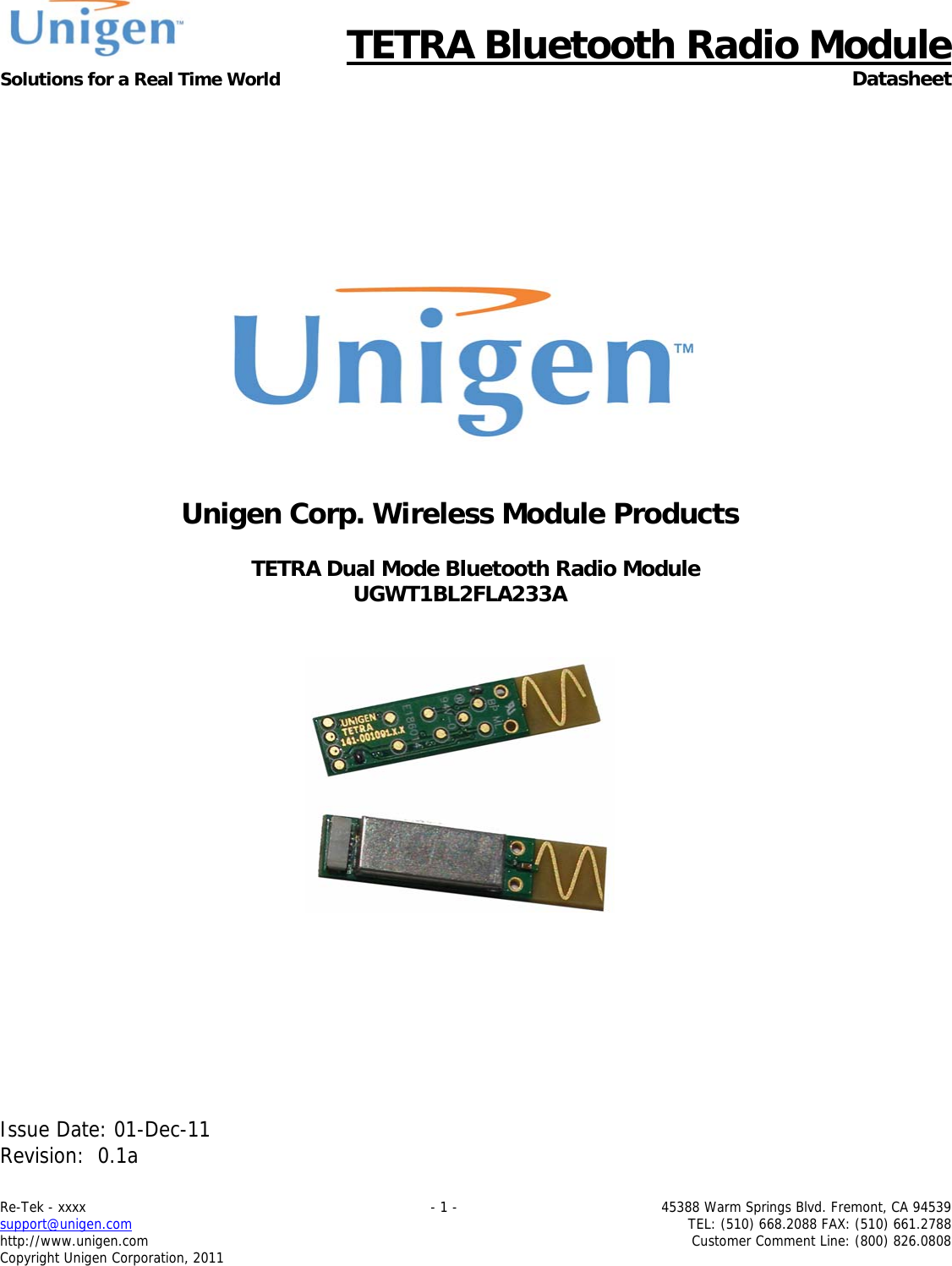      TETRA Bluetooth Radio Module Solutions for a Real Time World  Datasheet Re-Tek - xxxx    - 1 -  45388 Warm Springs Blvd. Fremont, CA 94539 support@unigen.com    TEL: (510) 668.2088 FAX: (510) 661.2788 http://www.unigen.com  Customer Comment Line: (800) 826.0808 Copyright Unigen Corporation, 2011           Unigen Corp. Wireless Module Products  TETRA Dual Mode Bluetooth Radio Module UGWT1BL2FLA233A            Issue Date: 01-Dec-11 Revision:  0.1a  