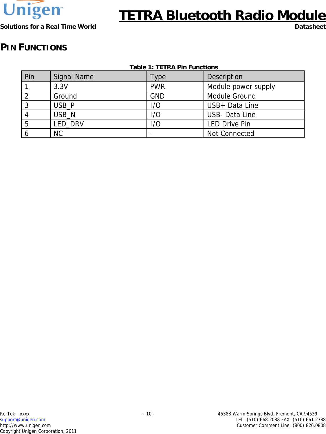      TETRA Bluetooth Radio Module Solutions for a Real Time World Datasheet Re-Tek - xxxx                                                                           - 10 -                                          45388 Warm Springs Blvd. Fremont, CA 94539 support@unigen.com                     TEL: (510) 668.2088 FAX: (510) 661.2788 http://www.unigen.com  Customer Comment Line: (800) 826.0808 Copyright Unigen Corporation, 2011 PIN FUNCTIONS  Table 1: TETRA Pin Functions     Pin  Signal Name  Type  Description 1 3.3V  PWR  Module power supply 2 Ground  GND  Module Ground 3  USB_P  I/O  USB+ Data Line 4 USB_N  I/O  USB- Data Line 5 LED_DRV  I/O  LED Drive Pin 6 NC  -  Not Connected 
