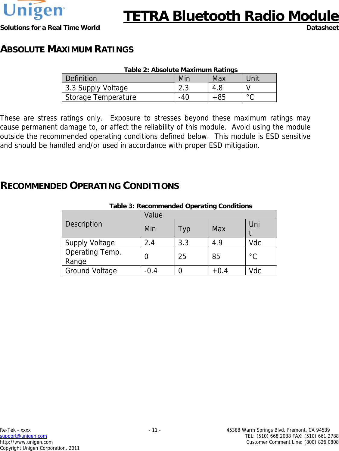      TETRA Bluetooth Radio Module Solutions for a Real Time World Datasheet Re-Tek - xxxx                                                                           - 11 -                                          45388 Warm Springs Blvd. Fremont, CA 94539 support@unigen.com                     TEL: (510) 668.2088 FAX: (510) 661.2788 http://www.unigen.com  Customer Comment Line: (800) 826.0808 Copyright Unigen Corporation, 2011 ABSOLUTE MAXIMUM RATINGS  Table 2: Absolute Maximum Ratings Definition  Min  Max  Unit 3.3 Supply Voltage  2.3 4.8 V Storage Temperature  -40  +85  &deg;C  These are stress ratings only.  Exposure to stresses beyond these maximum ratings may cause permanent damage to, or affect the reliability of this module.  Avoid using the module outside the recommended operating conditions defined below.  This module is ESD sensitive and should be handled and/or used in accordance with proper ESD mitigation.   RECOMMENDED OPERATING CONDITIONS  Table 3: Recommended Operating Conditions Description  Value Min  Typ  Max  Unit Supply Voltage  2.4 3.3 4.9  Vdc Operating Temp. Range  0 25 85 &deg;C Ground Voltage  -0.4  0  +0.4  Vdc  
