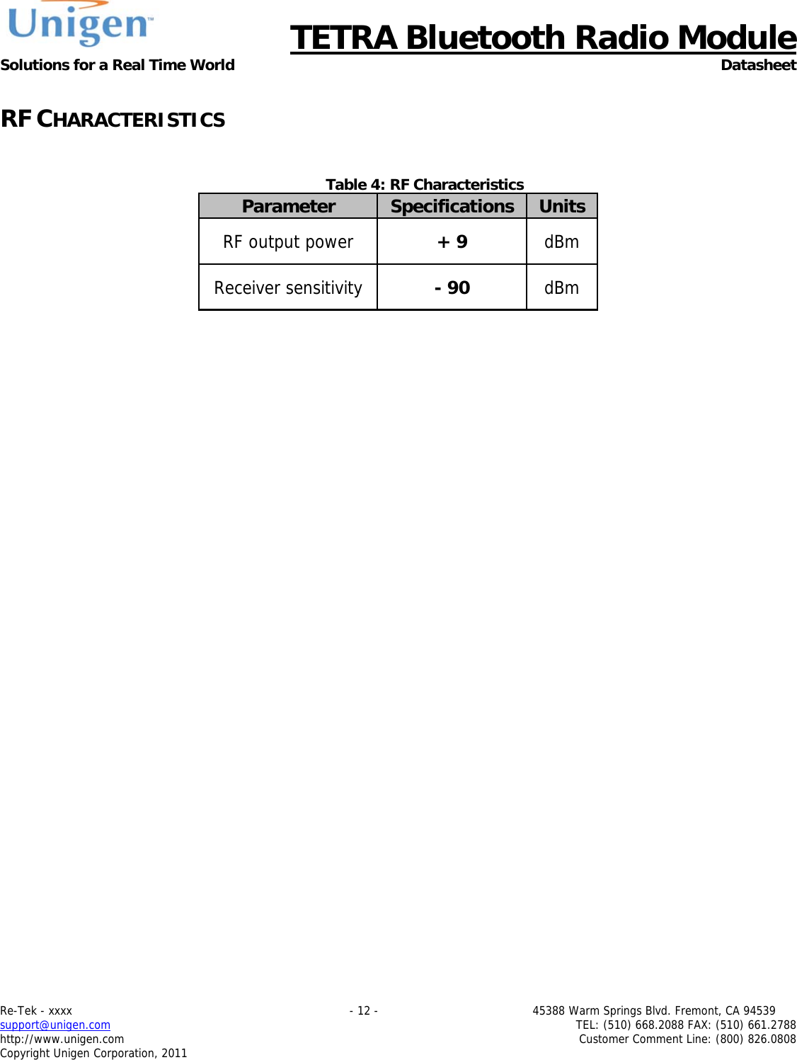      TETRA Bluetooth Radio Module Solutions for a Real Time World Datasheet Re-Tek - xxxx                                                                           - 12 -                                          45388 Warm Springs Blvd. Fremont, CA 94539 support@unigen.com                     TEL: (510) 668.2088 FAX: (510) 661.2788 http://www.unigen.com  Customer Comment Line: (800) 826.0808 Copyright Unigen Corporation, 2011  RF CHARACTERISTICS   Table 4: RF Characteristics Parameter  Specifications  Units RF output power  + 9  dBm Receiver sensitivity  - 90  dBm   