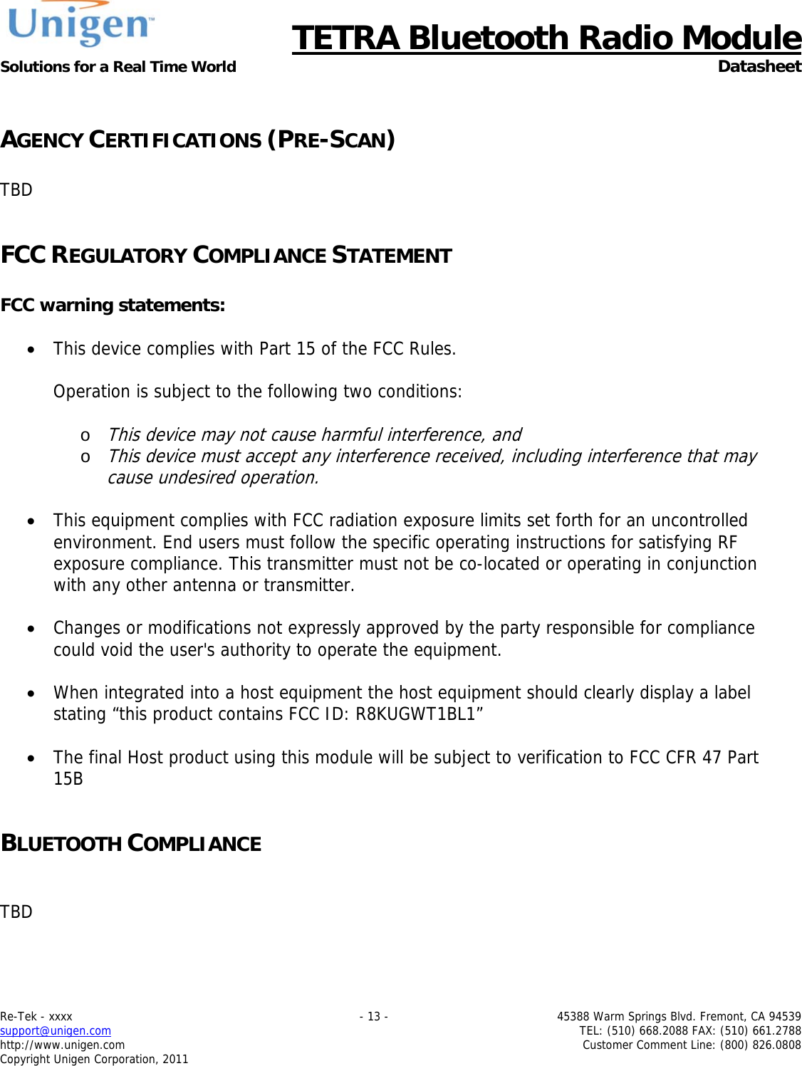     TETRA Bluetooth Radio Module Solutions for a Real Time World  Datasheet Re-Tek - xxxx    - 13 -  45388 Warm Springs Blvd. Fremont, CA 94539 support@unigen.com    TEL: (510) 668.2088 FAX: (510) 661.2788 http://www.unigen.com  Customer Comment Line: (800) 826.0808 Copyright Unigen Corporation, 2011  AGENCY CERTIFICATIONS (PRE-SCAN)  TBD  FCC REGULATORY COMPLIANCE STATEMENT  FCC warning statements:   This device complies with Part 15 of the FCC Rules.   Operation is subject to the following two conditions:   o This device may not cause harmful interference, and  o This device must accept any interference received, including interference that may cause undesired operation.    This equipment complies with FCC radiation exposure limits set forth for an uncontrolled environment. End users must follow the specific operating instructions for satisfying RF exposure compliance. This transmitter must not be co-located or operating in conjunction with any other antenna or transmitter.    Changes or modifications not expressly approved by the party responsible for compliance could void the user's authority to operate the equipment.   When integrated into a host equipment the host equipment should clearly display a label stating &ldquo;this product contains FCC ID: R8KUGWT1BL1&rdquo;   The final Host product using this module will be subject to verification to FCC CFR 47 Part 15B  BLUETOOTH COMPLIANCE   TBD