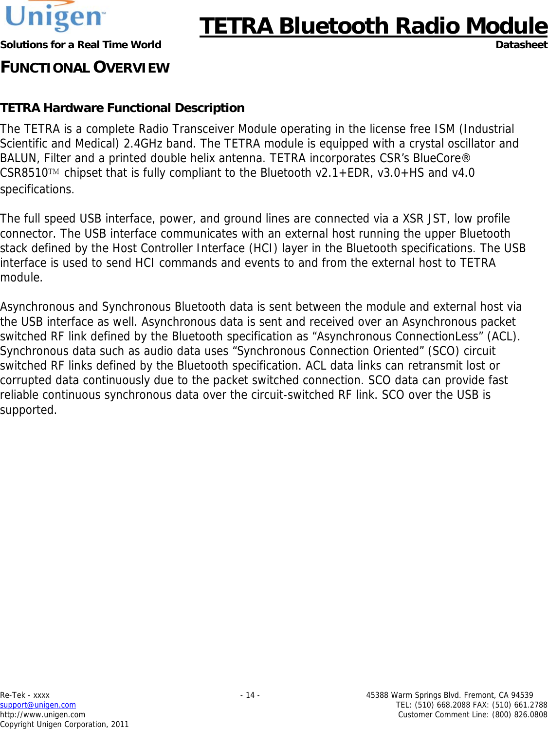     TETRA Bluetooth Radio Module Solutions for a Real Time World Datasheet Re-Tek - xxxx                                                                           - 14 -                                          45388 Warm Springs Blvd. Fremont, CA 94539 support@unigen.com                     TEL: (510) 668.2088 FAX: (510) 661.2788 http://www.unigen.com  Customer Comment Line: (800) 826.0808 Copyright Unigen Corporation, 2011 FUNCTIONAL OVERVIEW  TETRA Hardware Functional Description The TETRA is a complete Radio Transceiver Module operating in the license free ISM (Industrial Scientific and Medical) 2.4GHz band. The TETRA module is equipped with a crystal oscillator and BALUN, Filter and a printed double helix antenna. TETRA incorporates CSR&rsquo;s BlueCore&reg; CSR8510 chipset that is fully compliant to the Bluetooth v2.1+EDR, v3.0+HS and v4.0 specifications.   The full speed USB interface, power, and ground lines are connected via a XSR JST, low profile connector. The USB interface communicates with an external host running the upper Bluetooth stack defined by the Host Controller Interface (HCI) layer in the Bluetooth specifications. The USB interface is used to send HCI commands and events to and from the external host to TETRA module.   Asynchronous and Synchronous Bluetooth data is sent between the module and external host via the USB interface as well. Asynchronous data is sent and received over an Asynchronous packet switched RF link defined by the Bluetooth specification as &ldquo;Asynchronous ConnectionLess&rdquo; (ACL). Synchronous data such as audio data uses &ldquo;Synchronous Connection Oriented&rdquo; (SCO) circuit switched RF links defined by the Bluetooth specification. ACL data links can retransmit lost or corrupted data continuously due to the packet switched connection. SCO data can provide fast reliable continuous synchronous data over the circuit-switched RF link. SCO over the USB is supported.         