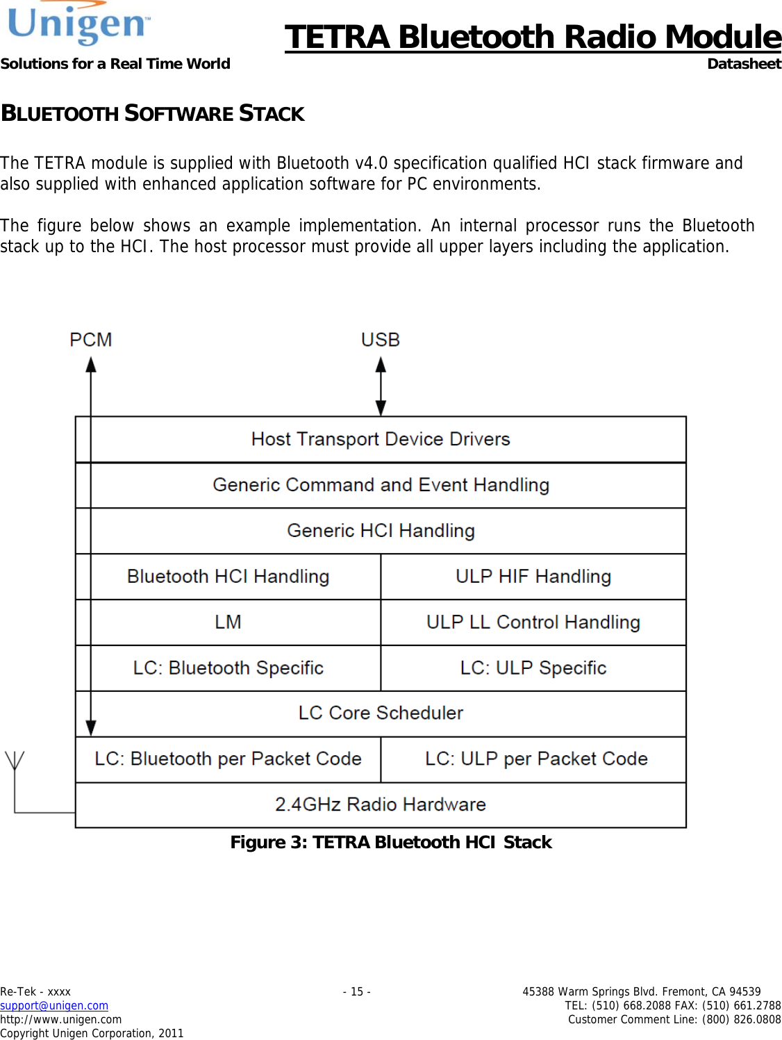      TETRA Bluetooth Radio Module Solutions for a Real Time World Datasheet Re-Tek - xxxx                                                                           - 15 -                                          45388 Warm Springs Blvd. Fremont, CA 94539 support@unigen.com                     TEL: (510) 668.2088 FAX: (510) 661.2788 http://www.unigen.com  Customer Comment Line: (800) 826.0808 Copyright Unigen Corporation, 2011 BLUETOOTH SOFTWARE STACK  The TETRA module is supplied with Bluetooth v4.0 specification qualified HCI stack firmware and also supplied with enhanced application software for PC environments.  The figure below shows an example implementation. An internal processor runs the Bluetooth stack up to the HCI. The host processor must provide all upper layers including the application.     Figure 3: TETRA Bluetooth HCI Stack    